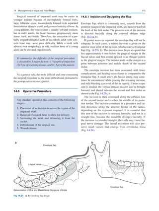 313
Surgical removal of impacted teeth may be easier in
younger patients because of incompletely formed roots,
large follicular space, incompletely formed roots separated
from inferior alveolar canal, and greater elasticity of bone. In
young patients, the bone texture is usually soft and resilient,
but in older adults, the bone becomes progressively more
dense, hard, and brittle. Therefore, the extraction of a par-
tially erupted/impacted tooth in an elderly adult with scle-
rotic bone may cause great difficulty. While a tooth with
adverse root morphology in soft, resilient bone of a young
adult can be elevated expeditiously.
As a general rule, the more difficult and time-consuming
the surgical procedure is, the more difficult and protracted is
the postoperative recovery period.
14.8	 Operative Procedure
14.8.1	 
Incision and Designing the Flap
Envelope flap, which is commonly used, extends from the
posterior margin of the impacted tooth, and runs forward till
the level of the first molar. The posterior end of the incisi