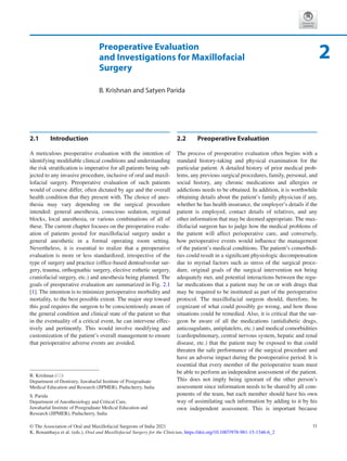 11
© The Association of Oral and Maxillofacial Surgeons of India 2021
K. Bonanthaya et al. (eds.), Oral and Maxillofacial Surgery for the Clinician, https://doi.org/10.1007/978-981-15-1346-6_2
Preoperative Evaluation
and Investigations for Maxillofacial
Surgery
B. Krishnan and Satyen Parida
2.1	 Introduction
A meticulous preoperative evaluation with the intention of
identifying modifiable clinical conditions and understanding
the risk stratification is imperative for all patients being sub-
jected to any invasive procedure, inclusive of oral and maxil-
lofacial surgery. Preoperative evaluation of such patients
would of course differ, often dictated by age and the overall
health condition that they present with. The choice of anes-
thesia may vary depending on the surgical procedure
intended: general anesthesia, conscious sedation, regional
blocks, local anesthesia, or various combinations of all of
these. The current chapter focuses on the preoperative evalu-
ation of patients posted for maxillofacial surgery under a
general anesthetic in a formal operating room setting.
Nevertheless, it is essential to realize that a preoperative
evaluation is more or less standardized, irrespective of the
type of surgery and practice (office-based dentoalveolar sur-
gery, trauma, orthognathic surgery, elective esthetic surgery,
craniofacial surgery, etc.) and anesthesia being planned. The
goals of preoperative evaluation are summarized in Fig. 2.1
[1]. The intention is to minimize perioperative morbidity and
mortality, to the best possible extent. The major step toward
this goal requires the surgeon to be conscientiously aware of
the general condition and clinical state of the patient so that
in the eventuality of a critical event, he can intervene effec-
tively and pertinently. This would involve modifying and
customization of the patient’s overall management to ensure
that perioperative adverse events are avoided.
2.2	 Preoperative Evaluation
The process of preoperative evaluation often begins with a
standard history-taking and physical examination for the
particular patient. A detailed history of prior medical prob-
lems, any previous surgical procedures, family, personal, and
social history, any chronic medications and allergies or
addictions needs to be obtained. In addition, it is worthwhile
obtaining details about the patient’s family physician if any,
whether he has health insurance, the employer’s details if the
patient is employed, contact details of relatives, and any
other information that may be deemed appropriate. The max-
illofacial surgeon has to judge how the medical problems of
the patient will affect perioperative care, and conversely,
how perioperative events would influence the management
of the patient’s medical conditions. The patient’s comorbidi-
ties could result in a significant physiologic decompensation
due to myriad factors such as stress of the surgical proce-
dure, original goals of the surgical intervention not being
adequately met, and potential interactions between the regu-
lar medications that a patient may be on or with drugs that
may be required to be instituted as part of the perioperative
protocol. The maxillofacial surgeon should, therefore, be
cognizant of what could possibly go wrong, and how those
situations could be remedied. Also, it is critical that the sur-
geon be aware of all the medications (antidiabetic drugs,
anticoagulants, antiplatelets, etc.) and medical comorbidities
(cardiopulmonary, central nervous system, hepatic and renal
disease, etc.) that the patient may be exposed to that could
threaten the safe performance of the surgical procedure and
have an adverse impact during the postoperative period. It is
essential that every member of the perioperative team must
be able to perform an independent assessment of the patient.
This does not imply being ignorant of the other person’s
assessment since information needs to be shared by all com-
ponents of the team, but each member should have his own
way of assimilating such information by adding to it by his
own independent assessment. This is important because
2
B. Krishnan (*)
Department of Dentistry, Jawaharlal Institute of Postgraduate
Medical Education and Research (JIPMER), Puducherry, India
S. Parida
Department of Anesthesiology and Critical Care,
Jawaharlal Institute of Postgraduate Medical Education and
Research (JIPMER), Puducherry, India
 