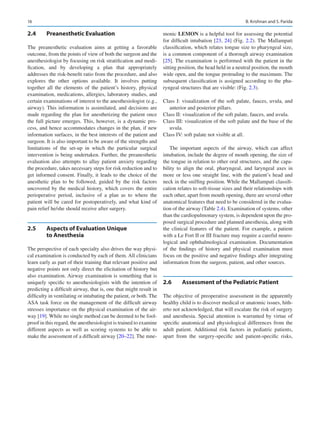 16
2.4	 Preanesthetic Evaluation
The preanesthetic evaluation aims at getting a favorable
­
outcome, from the points of view of both the surgeon and the
anesthesiologist by focusing on risk stratification and modi-
fication, and by developing a plan that appropriately
addresses the risk-benefit ratio from the procedure, and also
explores the other options available. It involves putting
together all the elements of the patient’s history, physical
examination, medications, allergies, laboratory studies, and
certain examinations of interest to the anesthesiologist (e.g.,
airway). This information is assimilated, and decisions are
made regarding the plan for anesthetizing the patient once
the full picture emerges. This, however, is a dynamic pro-
cess, and hence accommodates changes in the plan, if new
information surfaces, in the best interests of the patient and
surgeon. It is also important to be aware of the strengths and
limitations of the set-up in which the particular surgical
intervention is being undertaken. Further, the preanesthetic
evaluation also attempts to allay patient anxiety regarding
the procedure, takes necessary steps for risk reduction and to
get informed consent. Finally, it leads to the choice of the
anesthetic plan to be followed, guided by the risk factors
uncovered by the medical history, which covers the entire
perioperative period, inclusive of a plan as to where the
patient will be cared for postoperatively, and what kind of
pain relief he/she should receive after surgery.
2.5	 
Aspects of Evaluation Unique
to Anesthesia
The perspective of each specialty also drives the way physi-
cal examination is conducted by each of them. All clinicians
learn early as part of their training that relevant positive and
negative points not only direct the elicitation of history but
also examination. Airway examination is something that is
uniquely specific to anesthesiologists with the intention of
predicting a difficult airway, that is, one that might result in
difficulty in ventilating or intubating the patient, or both. The
ASA task force on the management of the difficult airway
stresses importance on the physical examination of the air-
way [19]. While no single method can be deemed to be fool-
proof in this regard, the anesthesiologist is trained to examine
different aspects as well as scoring systems to be able to
make the assessment of a difficult airway [20–22]. The mne-
monic LEMON is a helpful tool for assessing the potential
for difficult intubation [23, 24] (Fig. 2.2). The Mallampati
classification, which relates tongue size to pharyngeal size,
is a common component of a thorough airway examination
[25]. The examination is performed with the patient in the
sitting position, the head held in a neutral position, the mouth
wide open, and the tongue protruding to the maximum. The
subsequent classification is assigned according to the pha-
ryngeal structures that are visible: (Fig. 2.3).
Class I: visualization of the soft palate, fauces, uvula, and
anterior and posterior pillars.
Class II: visualization of the soft palate, fauces, and uvula.
Class III: visualization of the soft palate and the base of the
uvula.
Class IV: soft palate not visible at all.
The important aspects of the airway, which can affect
intubation, include the degree of mouth opening, the size of
the tongue in relation to other oral structures, and the capa-
bility to align the oral, pharyngeal, and laryngeal axes in
more or less one straight line, with the patient’s head and
neck in the sniffing position. While the Mallampati classifi-
cation relates to soft-tissue sizes and their relationships with
each other, apart from mouth opening, there are several other
anatomical features that need to be considered in the evalua-
tion of the airway (Table 2.4). Examination of systems, other
than the cardiopulmonary system, is dependent upon the pro-
posed surgical procedure and planned anesthesia, along with
the clinical features of the patient. For example, a patient
with a Le Fort II or III fracture may require a careful neuro-
logical and ophthalmological examination. Documentation
of the findings of history and physical examination must
focus on the positive and negative findings after integrating
information from the surgeon, patient, and other sources.
2.6	 
Assessment of the Pediatric Patient
The objective of preoperative assessment in the apparently
healthy child is to discover medical or anatomic issues, hith-
erto not acknowledged, that will escalate the risk of surgery
and anesthesia. Special attention is warranted by virtue of
specific anatomical and physiological differences from the
adult patient. Additional risk factors in pediatric patients,
apart from the surgery-specific and patient-specific risks,
B. Krishnan and S. Parida
 