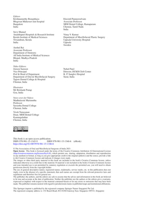 Editors
Krishnamurthy Bonanthaya
Bhagwan Mahaveer Jain hospital
Bangalore
India
Suvy Manuel
Ananthapuri Hospitals & Research Institute
Kerala Institute of Medical Sciences
Trivandrum, Kerala
India
Anshul Rai
Associate Professor
Department of Dentistry
All India Institute of Medical Sciences
Bhopal, Madhya Pradesh
India
Elavenil Panneerselvam
Associate Professor
SRM Dental College, Ramapuram
Chennai, Tamil Nadu
India
Vinay V. Kumar
Department of Maxillofacial Plastic Surgery
Uppsala University Hospital
Uppsala
Sweden
Video Editors
Jimson Samson
Vice Principal
Prof & Head of Department
Department of Oral & Maxillofacial Surgery
Tagore Dental College & Hospital
Chennai, India
Nehal Patel
Director, DCKH Cleft Center
K. P. Sanghvi Hospital
Surat, India
This book is an open access publication.
ISBN 978-981-15-1345-9    ISBN 978-981-15-1346-6 (eBook)
https://doi.org/10.1007/978-981-15-1346-6
© The Association of Oral and Maxillofacial Surgeons of India 2021
Open Access  This book is licensed under the terms of the Creative Commons Attribution 4.0 International License
(http://creativecommons.org/licenses/by/4.0/), which permits use, sharing, adaptation, distribution and reproduction
in any medium or format, as long as you give appropriate credit to the original author(s) and the source, provide a link
to the Creative Commons license and indicate if changes were made.
The images or other third party material in this book are included in the book's Creative Commons license, unless
indicated otherwise in a credit line to the material. If material is not included in the book's Creative Commons license
and your intended use is not permitted by statutory regulation or exceeds the permitted use, you will need to obtain
permission directly from the copyright holder.
The use of general descriptive names, registered names, trademarks, service marks, etc. in this publication does not
imply, even in the absence of a specific statement, that such names are exempt from the relevant protective laws and
regulations and therefore free for general use.
The publisher, the authors, and the editors are safe to assume that the advice and information in this book are believed
to be true and accurate at the date of publication. Neither the publisher nor the authors or the editors give a warranty,
expressed or implied, with respect to the material contained herein or for any errors or omissions that may have been
made. The publisher remains neutral with regard to jurisdictional claims in published maps and institutional affiliations.
This Springer imprint is published by the registered company Springer Nature Singapore Pte Ltd.
The registered company address is: 152 Beach Road, #21-01/04 Gateway East, Singapore 189721, Singapore
Vivek Narayanan
Dean, SRM Dental College
Kaatangulathur
Chennai, India
Illustrator
Mr Brishank Pratap
Goa, India
Voice-over for Videos
Madhulaxmi Marimuthu
Professor
Saveetha Dental College
Chennai, India
 