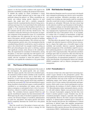 19
patient is in the best possible condition with regard to his
particular comorbidity to undergo the proposed intervention,
or whether the malady for which consultation is being
sought, can be further optimized and at what stage of the
particular ailment the patient is at. When consultations are
merely sent without stating specific objectives of such
request, they might meet with a similarly nonspecific
response from the consultant that the referral is being sent to,
and hence proving to be of not much help for the clarification
sought for. Thus, referrals to other disciplines need to be very
specific, as to the expectations that the referring unit has of
the evaluation and the advice that they should receive. The
consultant to whom the referral goes now becomes an impor-
tant component of the perioperative team. It is essential that
this consultant must also appreciate his role in the assess-
ment of the patient, and this would be possible by building
support networks among disciplines. This will also save time
in the perioperative period, since a few investigations that the
consultant being referred to would advise, may be carried out
prior to the referral itself. An example would be getting an
ECG and echocardiogram done prior to referring a patient
with significant coronary artery disease to the cardiologist.
Thus, the requirement for circulation of information, among
disciplines, is vital and is especially true with regard to com-
munication between consultants. Often, communicating per-
sonally with the consultant to whom the patient is being
referred to, can expedite the evaluation to a very great extent.
2.9	 
The Process of Risk Assessment
Following a thorough evaluation and perusal of the results of
the investigations, the patient-specific risks are evident,
while the surgery-specific risks need to be considered upon,
the summation of both of which contribute to the overall risk
to the patient. Technical factors such as fluid shifts, total
blood loss, as well as the site of the surgical intervention, are
components of the surgery-specific factors that contribute to
the total risk assessment [28]. Oral and maxillofacial surgery
being classified as head and neck surgery, would normally be
considered as an intermediate risk surgery, unless under-
taken as emergency or anticipated to have a risk of excessive
blood loss, wherein it would be classified as a high-risk pro-
cedure. The correlation between expected blood loss and
specific maxillofacial surgeries has been demonstrated [29].
With improving the safety of anesthesia equipment and med-
ications, the historical dangers of anesthesia administration
are quite low, and patient- and surgery-specific risk factors
almost completely determine the overall risk to the patient
[30, 31].
Once the overall risk of the patient is known and calcu-
lated, the next step would be to devise a strategy for risk
management.
2.10	 
Risk Reduction Strategies
Risk reduction blueprints must be assessed and a risk-benefit
ratio evaluated in performing any elective oral or maxillofa-
cial surgical procedure. Alternative procedures and occa-
sionally even avoiding any intervention could be considered
when the overall risks in terms of morbidity and mortality to
the patient are substantial. Obviously, the most critical step
in risk reduction would be to get the patient in the best physi-
cal condition to undergo an interventional procedure. To this
effect, modifiable risk factors should be addressed (e.g., ane-
mia, hyperglycemia, hypertension) always ensuring that the
risk-benefit ratio stays in the patient’s favor. As an example,
in a smoker who is to undergo an intermediate- or high-risk
surgery, the obvious risk reduction strategy would be to quit
smoking [32, 33].
This then allows the patient’s body to reap the benefits of
a simple risk reduction maneuver with the risk now decreas-
ing to a degree that might cause a favorable impact on the
morbidity and mortality otherwise expected. Appropriate
medical management of the comorbidities might be success-
ful in optimizing patients to a state where they can withstand
the rigors of the surgical procedure. The particular anesthetic
technique apart, there are at least five other areas that may be
targeted as part of overall risk reduction strategies, namely:
(a) premedication, (b) antiaspiration prophylaxis, (c) periop-
erative beta-blockade, (d) postoperative nausea and vomiting
(PONV) prophylaxis and (e) effective postoperative pain
management.
2.10.1	 Premedication [4]
An increase in heart rate is the major factor increasing myo-
cardial oxygen demand in the perioperative period. This
makes appropriate anxiolysis and management of postopera-
tive pain absolute vital cogs in the overall care of the patient
undergoing surgery since anxiety and/or pain can set off a
noxious cycle of events starting with tachycardia and hyper-
tension, which could, in turn, result in perioperative myocar-
dial infarction, the incidence of which is highest in the first
72 h. Benzodiazepines induce anterograde amnesia, anxioly-
sis with mild sedation. Opiates were previously believed to
be a vital part of preemptive analgesia, but later they were
found to sensitize patients to pain. Clonidine may also be
considered preemptive analgesia, especially when adminis-
tered epidurally. However, the entire concept of pre-emptive
analgesia, or antinociceptive treatment prior to initiation of
the pain stimulus that prevents the establishment of altered
processing of afferent input, that amplifies postoperative
pain, is currently mired in controversy. Clonidine has a car-
dioprotective effect and also decreases the minimum alveolar
concentration (MAC). Antihistamines may be used for their
2  Preoperative Evaluation and Investigations for Maxillofacial Surgery
 