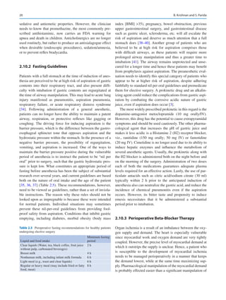 20
sedative and antiemetic properties. However, the clinician
needs to know that promethazine, the most commonly pre-
scribed antihistaminic, now carries an FDA warning for
apnea and death in children. Anticholinergics are no longer
used routinely, but rather to produce an antisialagogue effect
when desirable (endoscopic procedures), sedation/amnesia,
or to prevent reflex bradycardia.
2.10.2	 Fasting Guidelines
Patients with a full stomach at the time of induction of anes-
thesia are perceived to be at high risk of aspiration of gastric
contents into their respiratory tract, and also present diffi-
culty with intubation if gastric contents are regurgitated at
the time of airway manipulation. This may lead to acute lung
injury manifested as pneumonitis, aspiration pneumonia,
respiratory failure, or acute respiratory distress syndrome
[34]. Following administration of a general anesthetic,
patients can no longer have the ability to maintain a patent
airway, respiration, or protective reflexes like gagging or
coughing. The driving force for inducing aspiration is the
barrier pressure, which is the difference between the gastro-
esophageal sphincter tone that opposes aspiration and the
hydrostatic pressure within the stomach. In the presence of a
negative barrier pressure, the possibility of regurgitation,
vomiting, and aspiration is increased. One of the ways to
maintain the barrier pressure positive during the vulnerable
period of anesthesia is to instruct the patient to be “nil per
oral” prior to surgery, such that the gastric hydrostatic pres-
sure is kept low. What constitutes an appropriate period of
fasting before anesthesia has been the subject of substantial
research over several years, and current guidelines are based
both on the nature of oral intake and the age of the patient
[35, 36, 37] (Table 2.5). These recommendations, however,
need to be viewed as guidelines, rather than a set of inviola-
ble instructions. The reason why these rules should not be
looked upon as impregnable is because these were intended
for normal patients. Individual situations may sometimes
prevent these nil-per-oral guidelines from providing fool-
proof safety from aspiration. Conditions that inhibit gastric
emptying, including diabetes, morbid obesity (body mass
index [BMI] 35), pregnancy, bowel obstruction, previous
upper gastrointestinal surgery, and gastrointestinal disease
such as gastric ulcer, scleroderma, etc. will all escalate the
risk of aspiration and deserve as much attention that a full
stomach does [38–40]. Another group of patients who are
believed to be at high risk for aspiration comprises those
with difficult airways, as these patients will require more
prolonged airway manipulation and thus a greater time to
intubation [41]. The airway remains unprotected and unse-
cured for a longer time and hence these patients may benefit
from prophylaxis against aspiration. The preanesthetic eval-
uation needs to identify this special category of patients who
appear to be at higher risk of aspiration, despite adhering
faithfully to standard nil per oral guidelines and premedicate
them for elective surgery. A prokinetic drug and an alkalin-
izing agent could reduce the complications from gastric aspi-
ration by combating the corrosive acidic nature of gastric
juice, even if aspiration does occur [3].
The most widely prescribed prokinetic in this regard is the
dopamine-antagonist metoclopramide (10  mg orally/IV).
However, this drug has the potential to cause extrapyramidal
symptoms and should be used cautiously. The other pharma-
cological agent that increases the pH of gastric juice and
makes it less acidic is a Histamine 2 (H2) receptor blocker,
viz., ranitidine (150  mg orally; 50  mg IV) or famotidine
(20 mg IV). Cimetidine is no longer used due to its ability to
induce hepatic enzymes and influence the metabolism of
several anesthetic agents. Usually, the prokinetic along with
the H2 blocker is administered both on the night before and
on the morning of the surgery. Administration of two doses
each of both the medications guarantees adequate plasma
levels required for an effective action. Lastly, the use of par-
ticulate antacids such as citric acid/sodium citrate (30 ml)
typically within 2  h prior to the anticipated induction of
anesthesia also can neutralize the gastric acid, and reduce the
incidence of chemical pneumonitis even if the aspiration
occurs. However, its bitter taste and propensity to induce
emesis necessitates that it be administered a substantial
period prior to intubation.
2.10.3	 Perioperative Beta-Blocker Therapy
Organ ischemia is a result of an imbalance between the oxy-
gen supply and demand. The heart is especially vulnerable
since myocardial work and oxygen demand are very tightly
coupled. However, the precise level of myocardial demand at
which it outstrips the supply is unclear. Hence, a patient who
is susceptible to the development of myocardial ischemia
needs to be managed perioperatively in a manner that keeps
the demand lowest, while at the same time maximizing sup-
ply. Pharmacological manipulation of the myocardial demand
is probably effected easier than a significant manipulation of
Table 2.5  Preoperative fasting recommendations for healthy patients
undergoing elective surgery
Liquid and food intake
Minimum fasting
period
Clear liquids (Water, tea, black coffee, fruit juice
without pulp, carbonated beverages)
2 h
Breast milk 4 h
Nonhuman milk, including infant milk formula 6 h
Light meal (e.g., toast and clear liquids) 6 h
Regular or heavy meal (may include fried or fatty
food, meat)
8 h
B. Krishnan and S. Parida
 