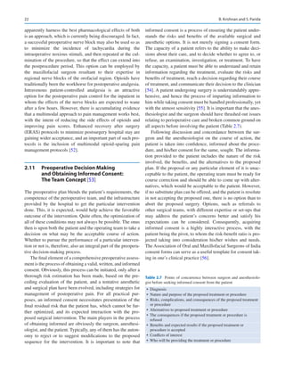 22
apparently harness the best pharmacological effects of both
is an approach, which is currently being discouraged. In fact,
a successful preoperative nerve block may also be used so as
to minimize the incidence of tachycardia during the
­
intraoperative noxious stimuli, and then repeated at the cul-
mination of the procedure, so that the effect can extend into
the postprocedure period. This option can be employed by
the maxillofacial surgeon resultant to their expertise in
regional nerve blocks of the orofacial region. Opioids have
traditionally been the workhorse for postoperative analgesia.
Intravenous patient-controlled analgesia is an attractive
option for the postoperative pain control for the inpatient in
whom the effects of the nerve blocks are expected to wane
after a few hours. However, there is accumulating evidence
that a multimodal approach to pain management works best,
with the intent of reducing the side effects of opioids and
improving pain scores. Enhanced recovery after surgery
(ERAS) protocols to minimize postsurgery hospital stay are
gaining wider acceptance, and an important part of such pro-
tocols is the inclusion of multimodal opioid-sparing pain
management protocols [52].
2.11	 
Preoperative Decision Making
and Obtaining Informed Consent:
The Team Concept [53]
The preoperative plan blends the patient’s requirements, the
competence of the perioperative team, and the infrastructure
provided by the hospital to get the particular intervention
done. This, it is expected, would help achieve the favorable
outcome of the intervention. Quite often, the optimization of
all of these conditions may not always be possible. The onus
then is upon both the patient and the operating team to take a
decision on what may be the acceptable course of action.
Whether to pursue the performance of a particular interven-
tion or not is, therefore, also an integral part of the preopera-
tive decision-making process.
The final element of a comprehensive preoperative assess-
ment is the process of obtaining a valid, written, and informed
consent. Obviously, this process can be initiated, only after a
thorough risk estimation has been made, based on the pre-
ceding evaluation of the patient, and a tentative anesthetic
and surgical plan have been evolved, including strategies for
management of postoperative pain. For all practical pur-
poses, an informed consent necessitates presentation of the
final residual risk that the patient has, which cannot be fur-
ther optimized, and its expected interaction with the pro-
posed surgical intervention. The main players in the process
of obtaining informed are obviously the surgeon, anesthesi-
ologist, and the patient. Typically, any of them has the auton-
omy to reject or to suggest modifications to the proposed
sequence for the intervention. It is important to note that
informed consent is a process of ensuring the patient under-
stands the risks and benefits of the available surgical and
anesthetic options. It is not merely signing a consent form.
The capacity of a patient refers to the ability to make deci-
sions about their care, and to decide whether to agree to, or
refuse, an examination, investigation, or treatment. To have
the capacity, a patient must be able to understand and retain
information regarding the treatment, evaluate the risks and
benefits of treatment, reach a decision regarding their course
of treatment, and communicate their decision to the clinician
[54]. A patient undergoing surgery is understandably appre-
hensive, and hence the process of imparting information to
him while taking consent must be handled professionally, yet
with the utmost sensitivity [55]. It is important that the anes-
thesiologist and the surgeon should have thrashed out issues
relating to perioperative care and broken common ground on
all aspects before involving the patient (Table 2.7).
Following discussion and concordance between the sur-
geon and the anesthesiologist on the course of action, the
patient is taken into confidence, informed about the proce-
dure, and his/her consent for the same, sought. The informa-
tion provided to the patient includes the nature of the risk
involved, the benefits, and the alternatives to the proposed
plan. If the proposal or any particular element of it is unac-
ceptable to the patient, the operating team must be ready for
course correction and should be able to come up with alter-
natives, which would be acceptable to the patient. However,
if no substitute plan can be offered, and the patient is resolute
in not accepting the proposed one, there is no option than to
abort the proposed surgery. Options, such as referrals to
other surgical teams, with different expertise or set-ups that
may address the patient’s concerns better and satisfy his
expectations can be considered. Consequently, acquiring
informed consent is a highly interactive process, with the
patient being the pivot, to whom the risk-benefit ratio is pro-
jected taking into consideration his/her wishes and needs.
The Association of Oral and Maxillofacial Surgeons of India
consent forms can serve as a useful template for consent tak-
ing in one’s clinical practice [56].
Table 2.7  Points of concurrence between surgeon and anesthesiolo-
gist before seeking informed consent from the patient
• Diagnosis
• 
Nature and purpose of the proposed treatment or procedure
• 
Risks, complications, and consequences of the proposed treatment
or procedure
• 
Alternatives to proposed treatment or procedure
• 
The consequences if the proposed treatment or procedure is
refused
• 
Benefits and expected results if the proposed treatment or
procedure is accepted
• 
Conflicts of interest
• 
Who will be providing the treatment or procedure
B. Krishnan and S. Parida
 