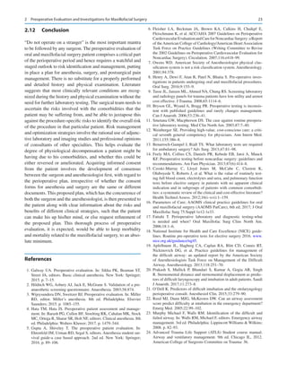 23
2.12	 Conclusion
“Do not operate on a stranger” is the most important mantra
to be followed by any surgeon. The preoperative evaluation of
oral and maxillofacial surgery patient comprises a critical part
of the perioperative period and hence requires a watchful and
staged outlook to risk identification and management, putting
in place a plan for anesthesia, surgery, and postsurgical pain
management. There is no substitute for a properly performed
and detailed history and physical examination. Literature
suggests that most clinically relevant conditions are recog-
nized during the history and physical examination without the
need for further laboratory testing. The surgical team needs to
ascertain the risks involved with the comorbidities that the
patient may be suffering from, and be able to juxtapose this
against the procedure-specific risks to identify the overall risk
of the procedure in that particular patient. Risk management
and optimization strategies involve the rational use of adjunc-
tive laboratory and imaging studies and professional opinions
of consultants of other specialties. This helps evaluate the
degree of physiological decompensation a patient might be
having due to his comorbidities, and whether this could be
either reversed or ameliorated. Acquiring informed consent
from the patient involves the development of consensus
between the surgeon and anesthesiologist first, with regard to
the perioperative plan, irrespective of whether the consent
forms for anesthesia and surgery are the same or different
documents. This proposed plan, which has the concurrence of
both the surgeon and the anesthesiologist, is then presented to
the patient along with clear information about the risks and
benefits of different clinical strategies, such that the patient
can make his up his/her mind, or else request refinement of
the proposed plan. This thorough process of preoperative
evaluation, it is expected, would be able to keep morbidity
and mortality related to the maxillofacial surgery, to an abso-
lute minimum.
References
	1.	Galway UA. Preoperative evaluation. In: Sikka PK, Beaman ST,
Street JA, editors. Basic clinical anesthesia. New York: Springer;
2015. p. 7–15.
	 2.	Hilditch WG, Asbury AJ, Jack E, McGrane S. Validation of a pre-­
anaesthetic screening questionnaire. Anaesthesia. 2003;58:874.
	 3.	Wijeysundera DN, Sweitzer BJ. Preoperative evaluation. In: Miller
RD, editor. Miller’s anesthesia. 8th ed. Philadelphia: Elsevier
Saunders; 2015. p. 1085–155.
	4.	Hata TM, Hata JS. Preoperative patient assessment and manage-
ment. In: Barash PG, Cullen BF, Stoelting RK, Cahalan MK, Stock
MC, Ortega R, Sharar SR, Holt NF, editors. Clinical anesthesia. 8th
ed. Philadelphia: Wolters Kluwer; 2017. p. 1479–544.
	5.	
Gupta A, Shiveley T.  The preoperative patient evaluation. In:
Ehrenfeld JM, Urman RD, Segal S, editors. Anesthesia student sur-
vival guide-a case based approach. 2nd ed. New York: Springer;
2016. p. 89–106.
	6.	Fleisher LA, Beckman JA, Brown KA, Calkins H, Chaikpf E,
Fleischmann K, et al. ACC/AHA 2007 Guidelines on Perioperative
CardiovascularEvaluationandCareforNoncardiacSurgery:aReport
of the American College of Cardiology/American Heart Association
Task Force on Practice Guidelines (Writing Committee to Revise
the 2002 Guidelines on Perioperative Cardiovascular Evaluation for
Noncardiac Surgery). Circulation. 2007;116:e418–99.
	7.	Owens WD. American Society of Anesthesiologist physical clas-
sification system is not a risk classification system. Anesthesiology.
2001;94:378.
	 8.	Henry A, Dewi F, Atan R, Patel N, Bhatia S. Pre-operative inves-
tigations in patients undergoing oral and maxillofacial procedures.
Oral Surg. 2016;9:155–9.
	 9.	Tasse JL, Janzen ML, Ahmed NA, Chung RS. Screening laboratory
and radiology panels for trauma patients have low utility and arenot
cost effective. J Trauma. 2008;65:1114–6.
	
10.	Bryson GL, Wyand A, Bragg PR. Preoperative testing is inconsis-
tent with published guidelines and rarely changes management.
Can J Anaesth. 2006;53:236–41.
	
11.	Smetana GW, Macpherson DS. The case against routine preopera-
tive laboratory testing. Med Clin North Am. 2003;87:7–40.
	
12.	Weinberger SE. Providing high-value, cost-conscious care: a criti-
cal seventh general competency for physicians. Ann Intern Med.
2011;155:386–8.
	
13.	Benarroch-Gampel J, Riall TS. What laboratory tests are required
for ambulatory surgery? Adv Surg. 2013;47:81–98.
	
14.	Feely MA, Collins CS, Daniels PR, Kebede EB, Jatoi A, Mauck
KF. Preoperative testing before noncardiac surgery: guidelines and
recommendations. Am Fam Physician. 2013;87(6):414–8.
	
15.	
Czoski-Murray C, Lloyd Jones M, McCabe C, Claxton K,
Oluboyede Y, Roberts J, et al. What is the value of routinely test-
ing full blood count, electrolytes and urea, and pulmonary function
tests before elective surgery in patients with no apparent clinical
indication and in subgroups of patients with common comorbidi-
ties: a systematic review of the clinical and cost-effective literature?
Health Technol Assess. 2012;16(i–xvi):1–159.
	
16.	Parameters of Care; AAOMS clinical practice guidelines for oral
and maxillofacial surgery (AAOMS ParCare), 6th ed; 2017; J Oral
Maxillofac Surg 75:Suppl 1e12-1e33.
	
17.	
Fattahi T.  Perioperative laboratory and diagnostic testing-what
is needed and when? Oral Maxillofac Surg Clins North Am.
2006;18:1–6.
	
18.	National Institute for Health and Care Excellence (NICE) guide-
lines. Routine pre-operative tests for elective surgery 2016. www.
nice.org.uk/guidance/ng45.
	
19.	Apfelbaum JL, Hagberg CA, Caplan RA, Blitt CD, Connis RT,
Nickinovich DG, et  al. Practice guidelines for management of
the difficult airway: an updated report by the American Society
of Anesthesiologists Task Force on Management of the Difficult
Airway. Anesthesiology. 2013;118:251–70.
	
20.	Prakash S, Mullick P, Bhandari S, Kumar A, Gogia AR, Singh
R. Sternomental distance and sternomental displacement as predic-
tors of difficult laryngoscopy and intubation in adult patients. Saudi
J Anaesth. 2017;11:273–8.
	
21.	O’Dell K. Predictors of difficult intubation and the otolaryngology
perioperative consult. Anesthesiol Clin. 2015;33:279–90.
	
22.	Reed MJ, Dunn MJG, McKeown DW. Can an airway assessment
score predict difficulty at intubation in the emergency department?
Emerg Med. 2005;22:99–102.
	
23.	Murphy Michael F, Walls RM. Identification of the difficult and
failed airway. In: Walls RM, Michael F, editors. Emergency airway
management. 3rd ed. Philadelphia: Lippincott Williams  Wilkins;
2008. p. 82–93.
	
24.	Advanced Trauma Life Support (ATLS) Student course manual.
Airway and ventilatory management. 9th ed. Chicago IL, 2012.
American College of Surgeons Committee on Trauma: 36.
2  Preoperative Evaluation and Investigations for Maxillofacial Surgery
 