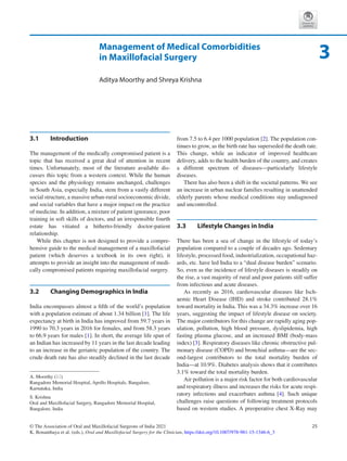 25
© The Association of Oral and Maxillofacial Surgeons of India 2021
K. Bonanthaya et al. (eds.), Oral and Maxillofacial Surgery for the Clinician, https://doi.org/10.1007/978-981-15-1346-6_3
Management of Medical Comorbidities
in Maxillofacial Surgery
Aditya Moorthy and Shreya Krishna
3.1	 Introduction
The management of the medically compromised patient is a
topic that has received a great deal of attention in recent
times. Unfortunately, most of the literature available dis-
cusses this topic from a western context. While the human
species and the physiology remains unchanged, challenges
in South Asia, especially India, stem from a vastly different
social structure, a massive urban-rural socioeconomic divide,
and social variables that have a major impact on the practice
of medicine. In addition, a mixture of patient ignorance, poor
training in soft skills of doctors, and an irresponsible fourth
estate has vitiated a hitherto-friendly doctor-patient
relationship.
While this chapter is not designed to provide a compre-
hensive guide to the medical management of a maxillofacial
patient (which deserves a textbook in its own right), it
attempts to provide an insight into the management of medi-
cally compromised patients requiring maxillofacial surgery.
3.2	 
Changing Demographics in India
India encompasses almost a fifth of the world’s population
with a population estimate of about 1.34 billion [1]. The life
expectancy at birth in India has improved from 59.7 years in
1990 to 70.3 years in 2016 for females, and from 58.3 years
to 66.9 years for males [1]. In short, the average life span of
an Indian has increased by 11 years in the last decade leading
to an increase in the geriatric population of the country. The
crude death rate has also steadily declined in the last decade
from 7.5 to 6.4 per 1000 population [2]. The population con-
tinues to grow, as the birth rate has superseded the death rate.
This change, while an indicator of improved healthcare
delivery, adds to the health burden of the country, and creates
a different spectrum of diseases—particularly lifestyle
diseases.
There has also been a shift in the societal patterns. We see
an increase in urban nuclear families resulting in unattended
elderly parents whose medical conditions stay undiagnosed
and uncontrolled.
3.3	 
Lifestyle Changes in India
There has been a sea of change in the lifestyle of today’s
population compared to a couple of decades ago. Sedentary
lifestyle, processed food, industrialization, occupational haz-
ards, etc. have led India to a “dual disease burden” scenario.
So, even as the incidence of lifestyle diseases is steadily on
the rise, a vast majority of rural and poor patients still suffer
from infectious and acute diseases.
As recently as 2016, cardiovascular diseases like Isch­
aemic Heart Disease (IHD) and stroke contributed 28.1%
toward mortality in India. This was a 34.3% increase over 16
years, suggesting the impact of lifestyle disease on society.
The major contributors for this change are rapidly aging pop-
ulation, pollution, high blood pressure, dyslipidemia, high
fasting plasma glucose, and an increased BMI (body-mass
index) [3]. Respiratory diseases like chronic obstructive pul-
monary disease (COPD) and bronchial asthma—are the sec-
ond-largest contributors to the total mortality burden of
India—at 10.9%. Diabetes analysis shows that it contributes
3.1% toward the total mortality burden.
Air pollution is a major risk factor for both cardiovascular
and respiratory illness and increases the risks for acute respi-
ratory infections and exacerbates asthma [4]. Such unique
challenges raise questions of following treatment protocols
based on western studies. A preoperative chest X-Ray may
3
A. Moorthy (*)
Rangadore Memorial Hospital, Apollo Hospitals, Bangalore,
Karnataka, India
S. Krishna
Oral and Maxillofacial Surgery, Rangadore Memorial Hospital,
Bangalore, India
 