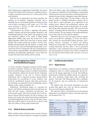 26
find an indication in an apparently fit and healthy ­28-year-­old
living in New Delhi (with record levels of pollution) when it
would be considered unnecessary for a similar patient from
rural Yorkshire.
With the rise of urbanization and urban migration, the
problems of air pollution, inadequate sanitation, and an
unhealthy diet are accentuated. Population residing in urban
areas in India, according to 1901 census, was 11.4%. This
count increased to 28.53% by 2001, and the numbers
increased to 34% in 2017 [5].
“Cyberchondria” has become a challenge with patients
tending to diagnose and treat their problems themselves, and
unsurprisingly getting it wrong. India is also among one of the
most depressed countries in the world. A World Health
Organization (WHO) study states that at least 6.5% of the
Indian population suffers from some form of serious mental
disorder. The average suicide rate in India is 10.9 for every
hundred thousand people with the majority of victims being
less than 44 years of age [6]. Diminished mental health is asso-
ciated with a host of consequences like lack of participation in
social activities, odd eating habits, and withdrawal from income
generation and employment opportunities—all of which can
cascade onto other serious illnesses and even death.
3.4	 
The Changing Face of Oral
and Maxillofacial Surgery
As always, training is struggling to keep up with the chang-
ing trends in medicine. Trainees are often unaware of new
protocols and the changed scenario of medical comorbidities
of the population. Surgery has become heavily technology
oriented, sometimes at the cost of clinical expertise.
Furthermore, there is improved awareness among medical
professionals for crossreferral to review dentition, seen
mostly by maxillofacial surgeons rather than general den-
tists. Referrals are required now before radiotherapy, chemo-
therapy, cardiac surgery, transplants, etc.
Furthermore, maxillofacial surgery as a specialty has
blazed a trail hitherto unimagined with successful foray into
head and neck surgery, craniofacial reconstruction, and
microvascular surgery. This now has put the onus on the sur-
geon to educate himself enough to be able to manage a sick
patient on the ward to the extent of preventing complications
and making appropriate referrals. Gone are the days when a
physician could be asked to do the job for us and we could
enjoy the comfort of being surgical technicians!
3.4.1	 
Medical History and India
While veritable treatises about the science and art of history
taking, this part of clinical medicine is a unique investigative
effort in the Indian context. The challenges to the maxillofa-
cial surgeon are multifold. The first difficulty is encountered
with the patient who may deny illness (often hypertension or
diabetes) because he/she is adequately treated and all param-
eters are within normal limits. The next hurdle is when the
patient decides to withhold information wantonly due to
social taboos or plain ignorance of its importance to the
treating doctor. Dentists and maxillofacial surgeons who
question their patients seated on dental chairs in an outpa-
tient setting often experience the latter. This stems from the
patients’ assumption that the information is inconsequential
to their treatment. The last situation is the uneducated patient
who is truly unaware of his medical condition.
With these intricacies, the oral surgeon needs to employ
several out-of-the-box techniques to extract the history.
This includes the much-derided leading questions, ques-
tioning relatives, sometimes in private, and playing
Sherlock by asking them to bring in their medication and
working backwards. But this effort is still of paramount
importance in this technology-driven age and the modern
oral and maxillofacial surgeon will do well to assimilate all
the conventional history-­
taking skills and learn a few new
ones as well.
3.5	 Cardiovascular System
3.5.1	 Hypertension
Hypertension is an extremely common condition and often
undiagnosed. Since it is mostly asymptomatic, the oral sur-
geon has the unique opportunity to be the first healthcare
professional to identify the condition. Hence, it is imperative
that every procedure should begin with recording the
patients’ vital signs. The following table offers a guideline
for the diagnosis and risk stratification of hypertension
(Table 3.1).
The authors stress that aneroid manometers are more
accurate than digital ones. Like any delicate instrument,
these too need frequent calibration [8].
The long-term effects of hypertension have far-reaching
implications on maxillofacial surgery, especially under gen-
eral anesthesia (Fig. 3.1).
Table 3.1  Guidelines for diagnosis of hypertension [7]
Category Systolic (mmHg) Diastolic (mmHg)
Optimal 120 80
Normal 120–129 And/or 80–84
High normal 130–139 And/or 85–89
Grade 1 hypertension 140–159 And/or 90–99
Grade 2 hypertension 160–179 And/or 100–109
Grade 3 hypertension 180 And/or 110
Isolated systolic hypertension 140 And 90
A. Moorthy and S. Krishna
 