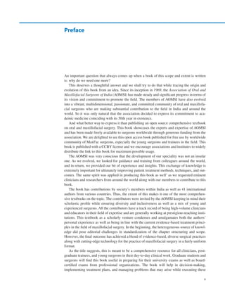 v
An important question that always comes up when a book of this scope and extent is written
is: why do we need one more?
This deserves a thoughtful answer and we shall try to do that while tracing the origin and
evolution of this book from an idea. Since its inception in 1969, the Association of Oral and
Maxillofacial Surgeons of India (AOMSI) has made steady and significant progress in terms of
its vision and commitment to promote the field. The members of AOMSI have also evolved
into a vibrant, multidimensional, passionate, and committed community of oral and maxillofa-
cial surgeons who are making substantial contribution to the field in India and around the
world. So it was only natural that the association decided to express its commitment to aca-
demic medicine coinciding with its 50th year in existence.
And what better way to express it than publishing an open source comprehensive textbook
on oral and maxillofacial surgery. This book showcases the experts and expertise of AOMSI
and has been made freely available to surgeons worldwide through generous funding from the
association. We are delighted to see this open access book published for free use by worldwide
community of MaxFac surgeons, especially the young surgeons and trainees in the field. This
book is published with a CCBY license and we encourage associations and institutes to widely
distribute the link to this book for maximum possible usage.
The AOMSI was very conscious that the development of our speciality was not an insular
one. As we evolved, we looked for guidance and training from colleagues around the world,
and in return, we provided our bit of experience and insights. This exchange of knowledge is
extremely important for ultimately improving patient treatment methods, techniques, and out-
comes. The same spirit was applied in producing this book as well’ as we requested eminent
clinicians and researchers from around the world along with our members to contribute to this
book.
The book has contributions by society’s members within India as well as 41 international
authors from various countries. Thus, the extent of this makes it one of the most comprehen-
sive textbooks on the topic. The contributors were invited by the AOMSI keeping in mind their
scholastic profile while ensuring diversity and inclusiveness as well as a mix of young and
experienced surgeons. All the contributors have a track record of being high-volume clinicians
and educators in their field of expertise and are generally working at prestigious teaching insti-
tutions. This textbook as a scholarly venture condenses and amalgamates both the authors’
personal experience as well as being in line with the current evidence-based treatment princi-
ples in the field of maxillofacial surgery. In the beginning, the heterogeneous source of knowl-
edge did pose editorial challenges in standardization of the chapter structuring and scope.
However, the final outcome has achieved a blend of evidence-based, diverse surgical practices
along with cutting-edge technology for the practice of maxillofacial surgery in a fairly uniform
format.
As the title suggests, this is meant to be a comprehensive resource for all clinicians, post-
graduate trainees, and young surgeons in their day-to-day clinical work. Graduate students and
surgeons will find this book useful in preparing for their university exams as well as board-­
certified exams from professional organizations. The book will help in decision-making,
implementing treatment plans, and managing problems that may arise while executing these
Preface
 