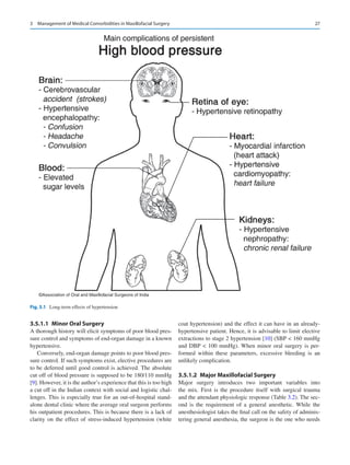 27
3.5.1.1  Minor Oral Surgery
A thorough history will elicit symptoms of poor blood pres-
sure control and symptoms of end-organ damage in a known
hypertensive.
Conversely, end-organ damage points to poor blood pres-
sure control. If such symptoms exist, elective procedures are
to be deferred until good control is achieved. The absolute
cut off of blood pressure is supposed to be 180/110 mmHg
[9]. However, it is the author’s experience that this is too high
a cut off in the Indian context with social and logistic chal-
lenges. This is especially true for an out-of-hospital stand-
alone dental clinic where the average oral surgeon performs
his outpatient procedures. This is because there is a lack of
clarity on the effect of stress-induced hypertension (white
coat hypertension) and the effect it can have in an already-­
hypertensive patient. Hence, it is advisable to limit elective
extractions to stage 2 hypertension [10] (SBP  160 mmHg
and DBP  100 mmHg). When minor oral surgery is per-
formed within these parameters, excessive bleeding is an
unlikely complication.
3.5.1.2  
Major Maxillofacial Surgery
Major surgery introduces two important variables into
the  mix. First is the procedure itself with surgical trauma
and the attendant physiologic response (Table 3.2). The sec-
ond is  the requirement of a general anesthetic. While the
­
anesthesiologist takes the final call on the safety of adminis-
tering general anesthesia, the surgeon is the one who needs
©Association of Oral and Maxillofacial Surgeons of India
Fig. 3.1  Long-term effects of hypertension
3  Management of Medical Comorbidities in Maxillofacial Surgery
 