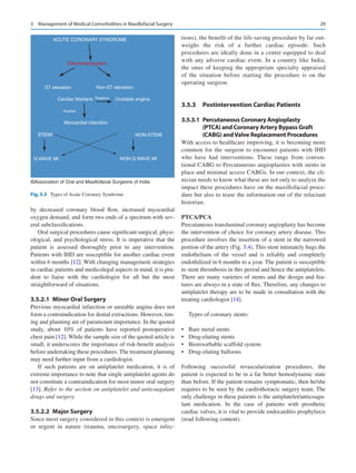 29
by decreased coronary blood flow, increased myocardial
oxygen demand, and form two ends of a spectrum with sev-
eral subclassifications.
Oral surgical procedures cause significant surgical, physi-
ological, and psychological stress. It is imperative that the
patient is assessed thoroughly prior to any intervention.
Patients with IHD are susceptible for another cardiac event
within 6 months [12]. With changing management strategies
in cardiac patients and medicolegal aspects in mind, it is pru-
dent to liaise with the cardiologist for all but the most
straightforward of situations.
3.5.2.1  
Minor Oral Surgery
Previous myocardial infarction or unstable angina does not
form a contraindication for dental extractions. However, tim-
ing and planning are of paramount importance. In the quoted
study, about 10% of patients have reported postoperative
chest pain [12]. While the sample size of the quoted article is
small, it underscores the importance of risk-benefit analysis
before undertaking these procedures. The treatment planning
may need further input from a cardiologist.
If such patients are on antiplatelet medication, it is of
extreme importance to note that single antiplatelet agents do
not constitute a contraindication for most minor oral surgery
[13]. Refer to the section on antiplatelet and anticoagulant
drugs and surgery.
3.5.2.2  Major Surgery
Since most surgery considered in this context is emergent
or urgent in nature (trauma, oncosurgery, space infec-
tions), the benefit of the life-saving procedure by far out-
weighs the risk of a further cardiac episode. Such
procedures are ideally done in a center equipped to deal
with any adverse cardiac event. In a country like India,
the onus of keeping the appropriate specialty appraised
of the situation before starting the procedure is on the
operating surgeon.
3.5.3	 
Postintervention Cardiac Patients
3.5.3.1  
Percutaneous Coronary Angioplasty
(PTCA) and Coronary Artery Bypass Graft
(CABG) and Valve Replacement Procedures
With access to healthcare improving, it is becoming more
common for the surgeon to encounter patients with IHD
who have had interventions. These range from conven-
tional CABG to Percutaneous angioplasties with stents in
place and minimal access CABGs. In our context, the cli-
nician needs to know what these are not only to analyze the
impact these procedures have on the maxillofacial proce-
dure but also to tease the information out of the reluctant
historian.
PTCA/PCA
Percutaneous transluminal coronary angioplasty has become
the intervention of choice for coronary artery disease. This
procedure involves the insertion of a stent in the narrowed
portion of the artery (Fig. 3.4). This stent intimately hugs the
endothelium of the vessel and is reliably and completely
endothilized in 6 months to a year. The patient is susceptible
to stent thrombosis in this period and hence the antiplatelets.
There are many varieties of stents and the design and fea-
tures are always in a state of flux. Therefore, any changes to
antiplatelet therapy are to be made in consultation with the
treating cardiologist [14].
Types of coronary stents:
•	 Bare metal stents
•	 Drug-eluting stents
•	 Bioresorbable scaffold system
•	 Drug-eluting balloons
Following successful revascularization procedures, the
patient is expected to be in a far better hemodynamic state
than before. If the patient remains symptomatic, then he/she
requires to be seen by the cardiothoracic surgery team. The
only challenge in these patients is the ­
antiplatelet/anticoagu-
lant medication. In the case of patients with prosthetic
­
cardiac valves, it is vital to provide endocarditis prophylaxis
(read following content).
ACUTE CORONARY SYNDROME
Electrocardiogram
ST elevation Non-ST elevation
Unstable angina
Cardiac Markers
Myocardial infarction
STEMI NON-STEMI
NON Q WAVE MI
Q WAVE MI
Negative
Positive
©Association of Oral and Maxillofacial Surgeons of India
Fig. 3.3  Types of Acute Coronary Syndrome
3  Management of Medical Comorbidities in Maxillofacial Surgery
 