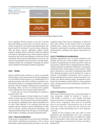 35
risk of aspiration. Passive restraint is used only to prevent
them from falling out of the chair. A recurrent seizure or a
seizure of more than 3 min requires drug administration. The
patient should be monitored to prevent airway obstruction.
After the patient recovers, appropriate medical consults
should be arranged. Elective treatment should be postponed
[23]. However, prolonged seizures, which continue in spite of
medication, may lead to status epilepticus, which may be fatal
if untreated.Airway patency and peripheral venous access are
first line of management. If seizures persist even after admin-
istration of drugs such as lorazepam or diazepam, the patient
must be shifted to the hospital for further management.
3.6.2	 Stroke
Stroke (cerebrovascular accident) is a serious, occasionally
fatal neurologic event characterized by the rapid appearance
of a focal deficit of brain function. It is estimated that 85% of
patients presenting with stroke would have sustained a cere-
bral infarction because of inadequate blood flow to a part of
the brain, with the remainder suffering from an intracerebral
hemorrhage. Often, survivors of cerebrovascular accidents
are left debilitated in motor function and/or speech [27].
A stroke may be a result of hemorrhage or ischemia as
given later (Fig. 3.8).
The initial presentation of stroke includes loss of combi-
nation of sensory and motor functions with occasional loss
of consciousness. The presenting features include hemipare-
sis or paraparesis, dysphagia, ataxia, aphasia, dysarthria, loss
of vision. Early detection is by assessing facial and arm
weakness and any slurring of speech. Mechanism of stroke
may be ischemic, primary intracerebral hemorrhage, and
subarachnoid hemorrhage. The oral impact of stroke includes
facial weakness, dysphagia, and speech impairment [29].
3.6.2.1  Basic Considerations
At the outset, it is paramount to assess the extent of disability
of the patient—both physical and mental, as this is vital in
determining whether performing the procedure is safe in the
outpatient setting. There may be a dependence on others for
basic needs. History of past strokes needs to be elicited:
including dates, severity and current neurological deficit.
Treatment is performed in consultation with the neurologist
and precautions according to the specific characteristics of
the stroke.
3.6.2.2  Maxillofacial considerations
Outpatient appointments must be ideally scheduled in the
morning and must be of short duration. Patients must be
treated in an upright position as much as possible, as they are
more prone to aspiration due to impaired protective reflexes.
Another important consideration is difficulty in oral hygiene
maintenance due to facial weakness and xerostomia, which
may be observed as a side effect of medications prescribed
[24]. Although procedures must be deferred for as long as
possible, in unavoidable circumstances such as trauma or
progressing head and neck cancers, general anesthesia is rea-
sonably safe. Shorter duration surgery, intraoperative moni-
toring and maintaining cerebral perfusion, anticoagulation
status, and precaution all aid in reducing the incidence of a
further episode.
Antiplatelets and anticoagulation: Ref previous section.
3.6.2.3  Precautions
Monitoring of Blood pressure pre- and postprocedure is
vital, procedures should be deferred if systolic is
180  mmHg or diastolic is 110  mmHg. Poststroke
patients are usually on antiplatelet or anticoagulant medi-
cations; hence, coagulation status must be ascertained
prior to any procedure. Vasoconstrictors are to be used
cautiously as they can increase the risk of adverse out-
comes like cerebral hemorrhage due to acute hyperten-
sion [29].
Opiods are best avoided as they may result in severe
hypotension and benzodiazepines may cause respiratory
depression. The practitioner must be mindful that sudden
loss of consciousness could result from stroke, and emer-
gency management is the protection of airway and shift to
hospital [24].
Focal onset Generalised onset Unknown onset
Aware/Impaired
awareness
Motor
tonic-clonic
other motor
Non-Motor(Absence)
Motor
tonic-clonic
other motor
Non-Motor
Motor onset
Non motor onset
Focal to bilateral tonic clonic Unclassified
©Association of Oral and Maxillofacial Surgeons of India
Fig. 3.7  ILAE 2017
classifications of seizure types
basic version [24]
3  Management of Medical Comorbidities in Maxillofacial Surgery
 