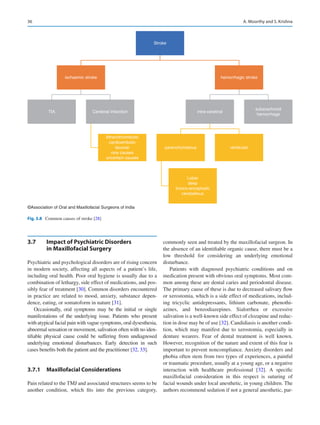 36
3.7	 
Impact of Psychiatric Disorders
in Maxillofacial Surgery
Psychiatric and psychological disorders are of rising concern
in modern society, affecting all aspects of a patient’s life,
including oral health. Poor oral hygiene is usually due to a
combination of lethargy, side effect of medications, and pos-
sibly fear of treatment [30]. Common disorders encountered
in practice are related to mood, anxiety, substance depen-
dence, eating, or somatoform in nature [31].
Occasionally, oral symptoms may be the initial or single
manifestations of the underlying issue. Patients who present
with atypical facial pain with vague symptoms, oral dysesthesia,
abnormal sensation or movement, salivation often with no iden-
tifiable physical cause could be suffering from undiagnosed
underlying emotional disturbances. Early detection in such
cases benefits both the patient and the practitioner [32, 33].
3.7.1	 Maxillofacial Considerations
Pain related to the TMJ and associated structures seems to be
another condition, which fits into the previous category,
commonly seen and treated by the maxillofacial surgeon. In
the absence of an identifiable organic cause, there must be a
low threshold for considering an underlying emotional
disturbance.
Patients with diagnosed psychiatric conditions and on
medication present with obvious oral symptoms. Most com-
mon among these are dental caries and periodontal disease.
The primary cause of these is due to decreased salivary flow
or xerostomia, which is a side effect of medications, includ-
ing tricyclic antidepressants, lithium carbonate, phenothi-
azines, and benzodiazepines. Sialorrhea or excessive
salivation is a well-known side effect of clozapine and reduc-
tion in dose may be of use [32]. Candidiasis is another condi-
tion, which may manifest due to xerostomia, especially in
denture wearers. Fear of dental treatment is well known.
However, recognition of the nature and extent of this fear is
important to prevent noncompliance. Anxiety disorders and
phobia often stem from two types of experiences, a painful
or traumatic procedure, usually at a young age, or a negative
interaction with healthcare professional [32]. A specific
maxillofacial consideration in this respect is suturing of
facial wounds under local anesthetic, in young children. The
authors recommend sedation if not a general anesthetic, par-
Stroke
ischaemic stroke
TIA Cerebral infarction
Atherothrombotic
cardioembolic
lacunar
rare causes
uncertain causes
hemorrhagic stroke
intra-cerebral
parenchymatous
Lobar
deep
tronco-encephalic
cerebellous
venticular
subarachnoid
hemorrhage
©Association of Oral and Maxillofacial Surgeons of India
Fig. 3.8  Common causes of stroke [28]
A. Moorthy and S. Krishna
 