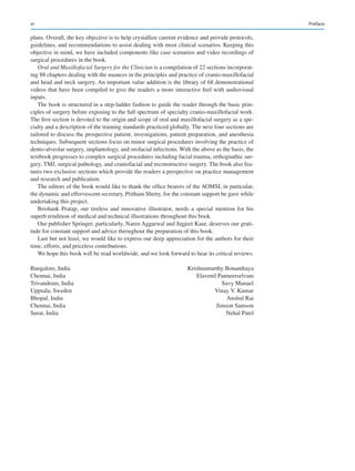 vi
plans. Overall, the key objective is to help crystallize current evidence and provide protocols,
guidelines, and recommendations to assist dealing with most clinical scenarios. Keeping this
objective in mind, we have included components like case scenarios and video recordings of
surgical procedures in the book.
Oral and Maxillofacial Surgery for the Clinician is a compilation of 22 sections incorporat-
ing 88 chapters dealing with the nuances in the principles and practice of cranio-maxillofacial
and head and neck surgery. An important value addition is the library of 68 demonstrational
videos that have been compiled to give the readers a more interactive feel with audiovisual
inputs.
The book is structured in a step-ladder fashion to guide the reader through the basic prin-
ciples of surgery before exposing to the full spectrum of specialty cranio-maxillofacial work.
The first section is devoted to the origin and scope of oral and maxillofacial surgery as a spe-
cialty and a description of the training standards practiced globally. The next four sections are
tailored to discuss the prospective patient, investigations, patient preparation, and anesthesia
techniques. Subsequent sections focus on minor surgical procedures involving the practice of
dento-alveolar surgery, implantology, and orofacial infections. With the above as the basis, the
textbook progresses to complex surgical procedures including facial trauma, orthognathic sur-
gery, TMJ, surgical pathology, and craniofacial and reconstructive surgery. The book also fea-
tures two exclusive sections which provide the readers a perspective on practice management
and research and publication.
The editors of the book would like to thank the office bearers of the AOMSI, in particular,
the dynamic and effervescent secretary, Pritham Shetty, for the constant support he gave while
undertaking this project.
Brishank Pratap, our tireless and innovative illustrator, needs a special mention for his
superb rendition of medical and technical illustrations throughout this book.
Our publisher Springer, particularly, Naren Aggarwal and Jagjeet Kaur, deserves our grati-
tude for constant support and advice throughout the preparation of this book.
Last but not least, we would like to express our deep appreciation for the authors for their
time, efforts, and priceless contributions.
We hope this book will be read worldwide, and we look forward to hear its critical reviews.
Bangalore, India Krishnamurthy Bonanthaya
Chennai, India  Elavenil Panneerselvam
Trivandrum, India  Suvy Manuel
Uppsala, Sweden  Vinay V. Kumar
Bhopal, India  Anshul Rai
Chennai, India  Jimson Samson
Surat, India  Nehal Patel
Preface
 