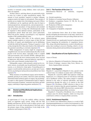 37
ticularly in extremely young children, where such proce-
dures are required.
Alcohol, tobacco, and drug abusers are particularly tricky
to treat, be it minor or major maxillofacial surgery. The
amount of local anesthetic required to produce adequate
analgesia tends to be higher in such patients. These groups of
patients are at a higher risk of developing oral cancer. Effects
of withdrawal can be significant and this must be kept in
mind preoperatively, intraoperatively, and postoperatively—
especially where procedures of long duration and extended
stay are planned. Use of drugs like chlordiazepoxide might
be required to offset delirium tremens, particularly in the
postoperative period. Head and neck cancer particularly
affects the psyche, making a psychologist a very important
member of the multidisciplinary team.
Patients suffering from clefts of the orofacial region
require multiple surgeries at various stages of their life and
the effects of surgery and rehabilitation can be debilitating
on both the child and the parents. Timing of surgeries is vital
as they disrupt the life of the entire family of the child and for
this parental counselling is extremely important [33].
While management of trauma might be comparatively
straightforward, one must not underestimate the effect on the
psyche in the recovery phase, especially if this is coupled
with post-traumatic stress disorder (PTSD). Although these
injuries are among the most common treated, these can lead
to depression, drug abuse, antisocial behavior, especially in
those with a post-traumatic residual defect [34].
Orthognathic surgery, while primarily carried out for cos-
metic reasons, occasionally may be performed for functional
reasons, as in obstructive sleep apnea. Counselling prior to
surgery is useful and the entire process can take up to 3 years.
Serious psychological and psychosocial problems have been
reported [33].
While awareness of maxillofacial surgery and its benefits is
gradually growing in our country, with most centers providing
information about technical aspects of surgery, the psychologi-
cal aspect is often ignored. Communication needs to improve
and an assessment of patients’ emotional state before and after
surgery could help in improving patient satisfaction [33].
3.8	 
Dental and Maxillofacial Implications
in Liver Disease
3.8.1	 Introduction
At approximate of 1.4  kg, this reddish, rubbery structure
forms an important organ system. Along with the Gall
Bladder and Pancreas, the liver works to digest, process, and
absorb food. Liver aids in detoxification in the body and is
the primary organ of drug metabolism. It also helps in the
production and transport of bile [35].
3.8.1.1  
The Function of the Liver [36]
Detoxification—Removal of ammonia, exogenous
hormones
	(a)	 Alcohol metabolism
	
(b)	 Synthesis of essential Serum Proteins (Albumin)
	
(c)	Synthesis—coagulation Factors (V, VII, IX, X), pro-
thrombin, fibrinogen.
	
(d)	 Production of Bile and its transporters
	(e)	 Regulation of nutrients
	(f)	 Conjugation of lipophilic compounds
Liver dysfunction hence alters all of these functions,
thereby disrupting the homeostasis in the body, which has to
be taken into consideration when providing dental and max-
illofacial therapy.
Vitamin K levels are significantly lowered in advanced liver
disease hampering the production of coagulation factors.
This, along with portal hypertension, results in thrombocyto-
penia, thus resulting in excessive bleeding, which is of con-
sideration during dental and maxillofacial management [37].
3.8.2	 
Classification of Liver Dysfunctions [35]
Acute or Chronic
	(a)	 Infective (Hepatitis)  Noninfective (Substance abuse)
	
(b)	Extent of damage—steatosis (fatty liver), fibrosis, cir-
rhosis, hepatocellular carcinoma
3.8.2.1  Viral Hepatitis
Hepatitis A—caused due to Hepatitis A virus, spreads via the
orofecal route. It is endemic in nature and is self-limiting.
Hepatitis B—caused by (HBV) that replicates within the
hepatocyte; it is a dangerous form of viral disease with high
risk to healthcare workers. The surface antigen is routinely
detected in the saliva of infected individuals, and hence
transmission through the saliva is of concern to the Oral
Surgeon [38]. Prevalence of HBV infection is three to five
times more in dentists than the general population. Younger
individuals with chronic HBV infections have a greater prev-
alence of developing hepatocellular carcinoma.
Hepatitis C—Caused by a bloodborne virus, it is the most
common cause for chronic hepatitis, which over long term
could lead to cirrhosis or hepatocellular carcinoma.
3.8.2.2  Autoimmune Hepatitis
It is a chronic liver inflammatory disease as a result of IgG
Hypergammaglobinemia as a result of environmental or viral
factors inciting an autoimmune response leading to cirrhosis
[39].
3  Management of Medical Comorbidities in Maxillofacial Surgery
 