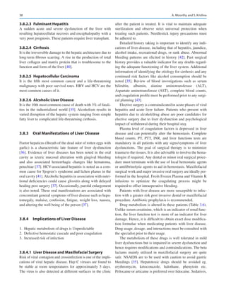 38
3.8.2.3  Fulminant Hepatitis
A sudden acute and severe dysfunction of the liver with
resulting hepatocellular necrosis and encephalopathy with a
very poor prognosis. These patients require liver transplant.
3.8.2.4  Cirrhosis
It is the irreversible damage to the hepatic architecture due to
long-term fibrous scarring. A rise in the production of total
liver collagen and matrix protein that is troublesome to the
function and form of the liver [40].
3.8.2.5  Hepatocellular Carcinoma
It is the fifth most common cancer and a life-threatening
malignancy with poor survival rates. HBV and HCV are the
most common causes of it.
3.8.2.6  Alcoholic Liver Disease
It is the 10th most common cause of death with 3% of fatali-
ties in the industrialized world [35]. Alcoholism results in
varied disruption of the hepatic system ranging from simple
fatty liver to complicated life-threatening cirrhosis.
3.8.3	 
Oral Manifestations of Liver Disease
Foetor hepaticus (Breath of the dead odor of rotten eggs with
garlic) is a characteristic late feature of liver dysfunction
[36]. Evidence of liver diseases has been noted in the oral
cavity as icteric mucosal alteration with gingival bleeding
and also associated hemorrhagic changes like hematoma,
petechiae [37]. HCV-associated hepatitis is noted as a com-
mon cause for Sjogren’s syndrome and lichen planus in the
oral cavity [41]. Alcoholic hepatitis in association with nutri-
tional deficiencies could cause glossitis along with delayed
healing post surgery [37]. Occasionally, parotid enlargement
is also noted. These oral manifestations are associated with
concomitant general symptoms of liver disease such as hepa-
tomegaly, malaise, confusion, fatigue, weight loss, nausea,
and altering the well being of the person [37].
3.8.4	 
Implications of Liver Disease
	
1.	 Hepatic metabolism of drugs is Unpredictable
	
2.	 Defective hemostatic cascade and poor coagulation
	
3.	 Increased risk of infection
3.8.4.1  
Liver Disease and Maxillofacial Surgery
Risk of viral contagion and crossinfection is one of the impli-
cations of viral hepatic disease. Hep C viruses are found to
be stable at room temperatures for approximately 5 days.
The virus is also detected at different surfaces in the clinic
after the patient is treated. It is vital to maintain adequate
sterilization and observe strict universal protection when
treating such patients. Needlestick injury precautions must
be adhered to.
Detailed history taking is important to identify any indi-
cations of liver disease, including that of hepatitis, jaundice,
alcohol intake, recreational drugs, or rank abuse. Abnormal
bleeding patterns are elicited in history [42]. Past surgical
history provides a valuable indicator for any doubts regard-
ing the adequate functioning of the liver system. Additional
information of identifying the etiology for cirrhosis and any
continued risk factors like alcohol consumption should be
noted [35]. Review of blood investigations such as serum
bilirubin, albumin, alanine aminotransferase (ALT),
Aspartate aminotransferase (AST), complete blood counts,
and coagulation profile must be performed prior to any surgi-
cal planning [43].
Elective surgery is contraindicated in acute phases of viral
hepatitis and acute liver failure. Patients who present with
hepatitis due to alcohol/drug abuse are poor candidates for
elective surgery due to liver dysfunction and psychological
impact of withdrawal during their hospital stay.
Plasma level of coagulation factors is depressed in liver
disease and can potentially alter the hemostasis. Complete
blood counts, PT, PTT, INR, and liver functions tests are
mandatory in all patients with any signs/symptoms of liver
dysfunctions. The goal of surgical therapy is to minimize
trauma to the tissues. It is also advisable to involve the hema-
tologist if required. Any dental or minor oral surgical proce-
dure must terminate with the use of local hemostatic agents
or antifibrinolytic agents to aid in hemostasis. Maxillofacial
surgical work and major invasive oral surgery are ideally per-
formed in the hospital. Fresh Frozen Plasma and Vitamin K
infusions to optimize the coagulating process might be
required to offset intraoperative bleeding.
Patients with liver disease are more susceptible to infec-
tion with a greater risk post invasive dental or maxillofacial
procedure. Antibiotic prophylaxis is recommended.
Drug metabolism is altered in these patients (Table 3.6).
Unlike serum creatinine, which is an indicator of renal func-
tion, the liver function test is more of an indicator for liver
damage. Hence, it is difficult to obtain exact dose modifica-
tion formulae when medicating patients with liver disease.
Drug usage, dosage, and interactions must be consulted with
the specialist prior to their usage.
The metabolism of these drugs is well tolerated in mild
liver dysfunctions but is impaired in severe dysfunction and
hence requires modifications and contraindications. The beta
lactams mainly utilized in maxillofacial surgery are quite
safe. NSAIDS are to be used with caution to avoid gastric
bleedings [35]. Hepatotoxic drugs should be avoided eg.
erythromycin, ketoconazole, halothane, phenytoin etc.
Prilocaine or articaine is preferred over lidocaine. Sedatives,
A. Moorthy and S. Krishna
 