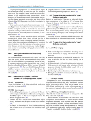 41
The preoperative preparation for a diabetic patient begins
with a thorough history, including the type and dosing of
medications, any history of cardiac events, or diabetic keto-
acidosis. ECG is mandated as these patients have a higher
occurrence of hypercholesterolemia, hypertension, macro-
vascular disease, autonomic neuropathy, and hence silent
ischemia. If the ECG does suggest so, further investigation is
indicated [55].
Renal function tests should include serum urea and creati-
nine. Hypertension should be ruled out or treated if present.
Diabetic neuropathy should be evaluated as it may cause
aspiration, silent myocardial ischemia, or even sudden death.
It may manifest as postural hypotension, heartburn, or rest-
ing tachycardia [56].
HbA1c is usually advised in diabetic patients undergoing
treatment as it reflects mean control over the previous 3
months. This allows one to estimate the quality of glycemic
control before the consultation and adaptation of treatment
to fixed objectives. It is also important to know the duration
of the diabetes, dependence on insulin, and whether the gly-
cemic control is achieved by oral hypoglycemics and life-
style modification.
3.11.1.1  
Management of Patients Undergoing
Procedures
The recommendations for target glycemic control vary. The
Endocrine Society and the American Diabetes Association/
AACE Practice Guidelines recommend that patients on insu-
lin maintain a target preprandial glucose of less than 140 mg/
dl and a random Blood Glucose (BG) of less than 180 mg/dl
for patients treated [52]. The Joint British Diabetes Societies
guideline, however, recommends that insulin therapy be
commenced when random blood glucose levels exceed
180 mg/dl [53].
3.11.1.2  
Preoperative Glycemic Control in
patients on Oral Hypoglycemic Agents
3.11.1.2.1  Minor surgery
Patient should adhere to his daily oral diabetic medication
and follow his usual diet [50].
3.11.1.2.2  Major surgery
•	 Most oral hypoglycemics can be continued till the day
before surgery. Sulfonylureas and insulin secretagogues
should be stopped on the day of surgery to reduce the
chances of hypoglycemia [52].
•	 If normal oral intake is expected to resume on the day of
surgery, metformin may be given on the day of surgery
[53].
•	 Metformin is discontinued if there is either prolonged
state of fasting or use of i.v contrast dyes or reduced renal
function
•	 (Dipeptyl Peptidase-4) DPP-4 inhibitors are not contrain-
dicated throughout the perioperative period [54].
3.11.1.3  
Preoperative Glycemic Control in Type 2
Diabetics on Insulin
Patients on basal insulin: If they are on twice daily dosing
then morning dose to be reduced to 80% of normal dose;
whereas if those on single dose then evening dose to be
reduced to 80% [57].
If the morning glucose levels are above 120 mg/dl, Neutral
protamine Hagedorn (NPH) insulin and premixed formula-
tions are reduced by 20% the evening before surgery and by
50% the morning of surgery. If not, morning insulin dose is
withheld [58].
Naturally, these are guidelines and the diabetologist will
tailor the doses to the individual requirement of the patient.
3.11.1.4  
Preoperative Glycemic Control in Type 1
Diabetics on Insulin
3.11.1.4.1  Minor surgery:
•	 Well-controlled patients should halve their daily dose of
insulin the morning of surgery and also eat their normal
breakfast.
•	 Morning appointments are preferred. If preoperative glu-
cose is between 100 and 200  mg/dl, surgery can be
performed.
•	 If blood glucose is 200 mg/dl, an intravenous infusion of
10% dextrose in half-normal saline is initiated. 10-mEq
potassium chloride should be added to each 500 ml of
dextrose/saline infusion.
•	 Rapid-acting insulin is administered subcutaneously.
•	 Blood glucose should be monitored hourly if the surgery
lasts beyond 1 h [50].
3.11.1.4.2  Major surgery:
These patients are at risk of developing stress-induced hyper-
glycemia and ketoacidosis and hence need insulin coverage
during perioperative period. These patients should receive
80% of basal insulin dose the evening before surgery and on
the morning of surgery in order to prevent hypoglycemia [54].
3.11.1.4.3  Intraoperative glycemic control:
The endocrine society recommends an intraoperative BG
level within 180 mg/dl [52].
Levels above that are treated either with subcutaneous rapid-
acting insulin analogs or with an IV infusion of regular insulin.
In patients undergoing short surgeries (under 4-h operative
time), ambulatory surgeries, expected hemodynamic stability
and those expected to resume oral diet soon can be managed
with subcutaneous rapid-acting insulin correction scales [3].
When it is used, the BG should be checked every 2 h [52].
3  Management of Medical Comorbidities in Maxillofacial Surgery
 