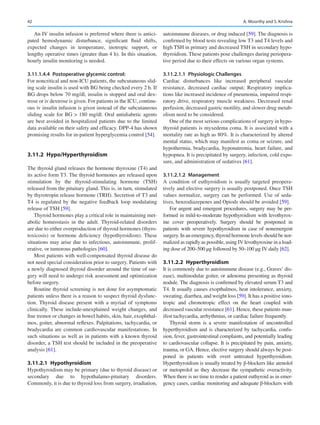 42
An IV insulin infusion is preferred where there is antici-
pated hemodynamic disturbance, significant fluid shifts,
expected changes in temperature, inotropic support, or
lengthy operative times (greater than 4 h). In this situation,
hourly insulin monitoring is needed.
3.11.1.4.4  Postoperative glycemic control:
For noncritical and non-ICU patients, the subcutaneous slid-
ing scale insulin is used with BG being checked every 2 h. If
BG drops below 70 mg/dl, insulin is stopped and oral dex-
trose or iv dextrose is given. For patients in the ICU, continu-
ous iv insulin infusion is given instead of the subcutaneous
sliding scale for BG  180 mg/dl. Oral antidiabetic agents
are best avoided in hospitalized patients due to the limited
data available on their safety and efficacy. DPP-4 has shown
promising results for in-patient hyperglycemia control [54].
3.11.2	 Hypo/Hyperthyroidism
The thyroid gland releases the hormone thyroxine (T4) and
its active form T3. The thyroid hormones are released upon
stimulation by the thyroid-stimulating hormone (TSH)
released from the pituitary gland. This is, in turn, stimulated
by thyrotropin release hormone (TRH). Secretion of T3 and
T4 is regulated by the negative feedback loop modulating
release of TSH [59].
Thyroid hormones play a critical role in maintaining met-
abolic homeostasis in the adult. Thyroid-related disorders
are due to either overproduction of thyroid hormones (thyro-
toxicosis) or hormone deficiency (hypothyroidism). These
situations may arise due to infectious, autoimmune, prolif-
erative, or tumorous pathologies [60].
Most patients with well-compensated thyroid disease do
not need special consideration prior to surgery. Patients with
a newly diagnosed thyroid disorder around the time of sur-
gery will need to undergo risk assessment and optimization
before surgery.
Routine thyroid screening is not done for asymptomatic
patients unless there is a reason to suspect thyroid dysfunc-
tion. Thyroid disease present with a myriad of symptoms
clinically. These include-unexplained weight changes, and
fine tremor or changes in bowel habits, skin, hair, exophthal-
mos, goiter, abnormal reflexes. Palpitations, tachycardia, or
bradycardia are common cardiovascular manifestations. In
such situations as well as in patients with a known thyroid
disorder, a TSH test should be included in the preoperative
analysis [61].
3.11.2.1  Hypothyroidism
Hypothyroidism may be primary (due to thyroid disease) or
secondary due to hypothalamo-pituitary disorders.
Commonly, it is due to thyroid loss from surgery, irradiation,
autoimmune diseases, or drug induced [59]. The diagnosis is
confirmed by blood tests revealing low T3 and T4 levels and
high TSH in primary and decreased TSH in secondary hypo-
thyroidism. These patients pose challenges during periopera-
tive period due to their effects on various organ systems.
3.11.2.1.1  Physiologic Challenges
Cardiac disturbances like increased peripheral vascular
resistance, decreased cardiac output; Respiratory implica-
tions like increased incidence of pneumonia, impaired respi-
ratory drive, respiratory muscle weakness. Decreased renal
perfusion, decreased gastric motility, and slower drug metab-
olism need to be considered.
One of the most serious complications of surgery in hypo-
thyroid patients is myxedema coma. It is associated with a
mortality rate as high as 80%. It is characterized by altered
mental status, which may manifest as coma or seizure, and
hypothermia, bradycardia, hyponatremia, heart failure, and
hypopnea. It is precipitated by surgery, infection, cold expo-
sure, and administration of sedatives [61].
3.11.2.1.2  Management
A condition of euthyroidism is usually targeted preopera-
tively and elective surgery is usually postponed. Once TSH
values normalize, surgery can be performed. Use of seda-
tives, benzodiazepenes and Opiods should be avoided [59].
For urgent and emergent procedures, surgery may be per-
formed in mild-to-moderate hypothyroidism with levothyrox-
ine cover preoperatively. Surgery should be postponed in
patients with severe hypothyroidism in case of nonemergent
surgery. In an emergency, thyroid hormone levels should be nor-
malized as rapidly as possible, using IV levothyroxine in a load-
ing dose of 200–500 μg followed by 50–100 μg IV daily [62].
3.11.2.2  Hyperthyroidism
It is commonly due to autoimmune disease (e.g., Graves’ dis-
ease), multinodular goiter, or adenoma presenting as thyroid
nodule. The diagnosis is confirmed by elevated serum T3 and
T4. It usually causes exopthalmos, heat intolerance, anxiety,
sweating, diarrhea, and weight loss [59]. It has a positive iono-
tropic and chronotropic effect on the heart coupled with
decreased vascular resistance [61]. Hence, these patients man-
ifest tachycardia, arrhythmias, or cardiac failure frequently.
Thyroid storm is a severe manifestation of uncontrolled
hyperthyroidism and is characterized by tachycardia, confu-
sion, fever, gastrointestinal complaints, and potentially leading
to cardiovascular collapse. It is precipitated by pain, anxiety,
trauma, or GA. Hence, elective surgery should always be post-
poned in patients with overt untreated hyperthyroidism.
Hyperthyroidism is usually treated by β-blockers like atenolol
or metoprolol as they decrease the sympathetic overactivity.
When there is no time to render a patient euthyroid as in emer-
gency cases, cardiac monitoring and adequate β-blockers with
A. Moorthy and S. Krishna
 