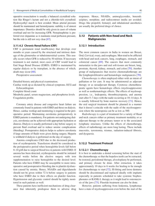 45
operative resuscitation is usually a balanced crystalloid solu-
tion like Ringer’s lactate and not a chloride-rich crystalloid.
Hydroxyethyl starch is best avoided. Mean arterial pressure
should be maintained and hemodynamic stability is of utmost
importance. Diuretics should be only given in cases of volume
overload and not for increasing GFR. Norepinephrine is pre-
ferred over dopamine as it maintains renal perfusion pressure,
but the role is still not very clear [67].
3.11.4.2  
Chronic Renal Failure (CRF)
CRF is permanent renal insufficiency that develops over
months or years caused by the structural and intrinsic dam-
age of the glomerulus or tubulointerstitial system. This usu-
ally occurs when GFR is reduced by 50 ml/min. If necessary
treatment is not started, most cases of CRF would lead to
End Stage Renal Disease (ESRD). ESRD is maintained by
regular dialysis or by transplant, in the absence of which,
death may occur [68].
Preoperative assessment:
Detailed history and physical examination;
Cardiac work up as dictated by clinical symptoms. ECG and
Echocardiogram
Complete blood count
Metabolic panel, serum magnesium, and phosphorus levels
Coagulation profile.
Coronary artery disease and congestive heart failure are
commonly found in patients with ESRD and those on dialysis.
Hence, cardiac workup and monitoring is required in the peri-
operative period. Maintaining euvolemia perioperatively in
ESRD patients is mandatory. For patients not undergoing dial-
ysis, euvolemia can be achieved with appropriate hydration or
diuresis. Dialysis is usually performed a day before surgery to
prevent fluid overload and to reduce uremic complications
(bleeding). Postoperative dialysis helps to achieve euvolemia
if large amounts of fluids were given during surgery. Heparin
is withheld if dialysis is performed on the day of surgery.
Anemia complicates CKD due to the decreased produc-
tion of erythropoietin. Transfusion should be considered in
the perioperative period when hemoglobin levels fall below
8–10 g/dl due to surgical blood loss in patients with ESRD. If
anemia has been detected, erythropoietin should be initiated
several weeks before the elective surgery with iron
­
supplementation to raise hemoglobin to the desired level.
Patients who have ESRD may be susceptible to more intra-
operative and postoperative bleeding due to platelet dysfunc-
tion caused by uremia. Hence, NSAIDs and dipyridamole
should not be given within 72 h before surgery to patients
who have ESRD due to their effects on platelet function.
Hypertension and glycemic control should be tightly moni-
tored in such patients as well.
These patients have inefficient mechanisms of drug clear-
ance that inherently predispose them to adverse drug
responses. Hence, NSAIDs, aminoglycosides, benzodi-
azipines, morphine, and radiocontrast media are avoided.
Drugs like propofol, fentanyl, and inhalational anesthetics
are usually the preferred drugs of choice.
3.12	 
Patients with Non-head and Neck
Malignancies
3.12.1	 Introduction
The most common cancers in India in women are Breast,
Oral, Cervical, ovary, and esophagus. Men tend to be afflicted
with head and neck cancers, lung, esophagus, stomach, and
colorectal cancer [69]. The cancers that most commonly
metastatize to the jaws and oral soft tissues are breast, lung,
prostrate, thyroid, kidney, stomach, and colon [70]. Another
group of malignancies that receive chemoradiotherapy are
the lymphoproliferative and hematologic malignancies [70].
Chemotherapy is often employed either with an intent of
palliation or for cure. It may be administered as adjuvant
therapy or as neoadjuvant therapy. Cytotoxic chemothera-
peutic agents have hematologic effects (myelosuppression)
as well as nonhematologic effects. The effects of myelosup-
pression, i.e., leukopenia, thrombocytopenia, and anemia
start after 5–7 days with the nadir occurring at 10–14 days. It
is usually followed by bone marrow recovery [71]. Hence,
the oral surgical treatment should be planned in a manner
that it doesn’t coincide with the nadir of the myelosuppres-
sion where the neutropenia can be as low as 500.
Radiotherapy is a part of treatment for a variety of Head
and neck cancers either as primary treatment modality or as
adjuvant therapy to the primary tumor or to the associated
lymphatic structures. Unlike the effects of chemotherapy,
effects of radiotherapy are more long lasting. These include
mucositis, xerostomia, trismus, radiation-induced fibrosis,
and dysguesia.
3.12.2	 Treatment Protocol
3.12.2.1  Chemotherapy
It is best to undertake a dental screening before the start of
the chemotherapy so that the hopeless teeth can be extracted,
be restored, periodontal therapy, alveoloplasty be performed,
and primary closure be done. After extraction, it takes
approximately 10 days to 6 weeks for healing to be enough
for chemotherapy to start [72]. Ill-­
fitting and loose dentures
should be discontinued and replaced ideally with implants
especially in patients scheduled to take systemic bisphos-
phonates or RANK-L therapy as it might lead to osteonecro-
sis of the jaws [73]. Fluoride treatment can also be done.
However, patients suffering from leukemia, lymphomas
have a state of myelosuppression even before the start of the
3  Management of Medical Comorbidities in Maxillofacial Surgery
 