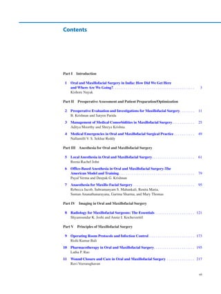 vii
Part I Introduction
	 1	
Oral and Maxillofacial Surgery in India: How Did We Get Here
and Where Are We Going?���������������������������������������������������������������������������������������    3
Kishore Nayak
Part II 
Preoperative Assessment and Patient Preparation/Optimization
	 2	
Preoperative Evaluation and Investigations for Maxillofacial Surgery���������������   11
B. Krishnan and Satyen Parida
	 3	
Management of Medical Comorbidities in Maxillofacial Surgery�����������������������   25
Aditya Moorthy and Shreya Krishna
	 4	
Medical Emergencies in Oral and Maxillofacial Surgical Practice���������������������   49
Nallamilli V. S. Sekhar Reddy
Part III 
Anesthesia for Oral and Maxillofacial Surgery
	 5	
Local Anesthesia in Oral and Maxillofacial Surgery���������������������������������������������   61
Reena Rachel John
	 6	
Office-Based Anesthesia in Oral and Maxillofacial Surgery-The
American Model and Training���������������������������������������������������������������������������������   79
Payal Verma and Deepak G. Krishnan
	 7	
Anaesthesia for Maxillo Facial Surgery�����������������������������������������������������������������   95
Rebecca Jacob, Subramanyam S. Mahankali, Renita Maria,
Suman Ananathanarayana, Garima Sharma, and Mary Thomas
Part IV 
Imaging in Oral and Maxillofacial Surgery
	 8	
Radiology for Maxillofacial Surgeons: The Essentials �����������������������������������������  121
Shyamsundar K. Joshi and Annie I. Kochuveettil
Part V 
Principles of Maxillofacial Surgery
	 9	
Operating Room Protocols and Infection Control�������������������������������������������������  173
Rishi Kumar Bali
	
10	
Pharmacotherapy in Oral and Maxillofacial Surgery�������������������������������������������  195
Latha P. Rao
	
11	
Wound Closure and Care in Oral and Maxillofacial Surgery�����������������������������  217
Ravi Veeraraghavan
Contents
 