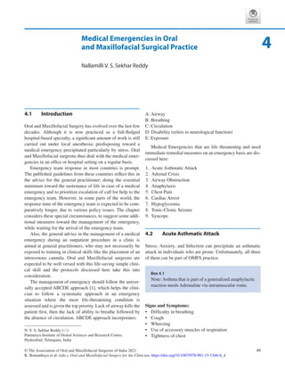 49
© The Association of Oral and Maxillofacial Surgeons of India 2021
K. Bonanthaya et al. (eds.), Oral and Maxillofacial Surgery for the Clinician, https://doi.org/10.1007/978-981-15-1346-6_4
Medical Emergencies in Oral
and Maxillofacial Surgical Practice
Nallamilli V. S. Sekhar Reddy
4.1	 Introduction
Oral and Maxillofacial Surgery has evolved over the last few
decades. Although it is now practiced as a full-fledged
hospital-­
based specialty, a significant amount of work is still
carried out under local anesthesia; predisposing toward a
medical emergency precipitated particularly by stress. Oral
and Maxillofacial surgeons thus deal with the medical emer-
gencies in an office or hospital setting on a regular basis.
Emergency team response in most countries is prompt.
The published guidelines from these countries reflect this in
the advice for the general practitioner; doing the essential
minimum toward the sustenance of life in case of a medical
emergency and to prioritize escalation of call for help to the
emergency team. However, in some parts of the world, the
response time of the emergency team is expected to be com-
paratively longer, due to various policy issues. The chapter
considers these special circumstances, to suggest some addi-
tional measures toward the management of the emergency,
while waiting for the arrival of the emergency team.
Also, the general advice in the management of a medical
emergency during an outpatient procedure in a clinic is
aimed at general practitioners, who may not necessarily be
exposed to training in clinical skills like the placement of an
intravenous cannula. Oral and Maxillofacial surgeons are
expected to be well versed with this life-saving simple clini-
cal skill and the protocols discussed here take this into
consideration.
The management of emergency should follow the univer-
sally accepted ABCDE approach [1], which helps the clini-
cian to follow a systematic approach in an emergency
situation where the most life-threatening condition is
assessed and is given the top priority. Lack of airway kills the
patient first, then the lack of ability to breathe followed by
the absence of circulation. ABCDE approach incorporates:
A: Airway
B: Breathing
C: Circulation
D: Disability (refers to neurological function)
E: Exposure
Medical Emergencies that are life threatening and need
immediate remedial measures on an emergency basis are dis-
cussed here:
	1.	 Acute Asthmatic Attack
	2.	 Adrenal Crisis
	3.	 Airway Obstruction
	4.	 Anaphylaxis
	5.	 Chest Pain
	6.	 Cardiac Arrest
	7.	 Hypoglycemia
	8.	 Tonic-Clonic Seizure
	9.	 Syncope.
4.2	 
Acute Asthmatic Attack
Stress, Anxiety, and Infection can precipitate an asthmatic
attack in individuals who are prone. Unfortunately, all three
of them can be part of OMFS practice.
Signs and Symptoms:
•	 Difficulty in breathing
•	 Cough
•	 Wheezing
•	 Use of accessory muscles of respiration
•	 Tightness of chest
Box 4.1
Note: Asthma that is part of a generalized anaphylactic
reaction needs Adrenaline via intramuscular route.
4
N. V. S. Sekhar Reddy (*)
Panineeya Institute of Dental Sciences and Research Centre,
Hyderabad, Telangana, India
 