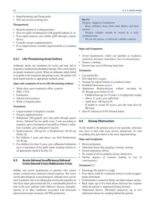 50
•	 Rapid breathing and Tachycardia
•	 Pale and anxious-looking face
Management:
•	 Keep the patient in a sitting position.
•	 Give two puffs of Salbutamol (100 μg/puff) inhaler [2, 3].
•	 If no rapid response, give further puffs through a spacer
device.
•	 Consider oxygen supplementation.
•	 If no improvement, consider urgent transfer to a medical
center.
4.2.1	 
Life-Threatening Acute Asthma
Asthmatic attack can sometimes be severe and may fail to
respond to standard bronchodilator therapy. This can be fatal if
no proper treatment is given. When an asthmatic attack failed
to respond to the treatment and getting worse, the patient will
need urgent transfer to appropriate medical center.
Signs and symptoms of severe life-threatening asthma:
•	 Silent chest, poor respiratory effort, cyanosis
•	 SPO2  92%
•	 Exhaustion
•	 Altered consciousness
•	 Weak or irregular pulse
Treatment:
•	 Urgent transfer to hospital is needed.
•	 Oxygen supplementation.
•	 Salbutamol 100 μg/puff; give four puffs through spacer
device, followed by two puffs every 2 min according to
response, up to a maximum of ten puffs or if there is nebu-
lizer available, give salbutamol 5 mg [4].
•	 Hydrocortisone: 100 mg IV, or Prednisolone: 40–50 mg
Orally [4].
•	 For children 5 years and above, use Oral Prednisolone
30–40 mg.
•	 For children less than 5 years, give salbutamol inhalation
up to a maximum of ten puffs while awaiting transfer to
an appropriate medical facility [2].
4.3	 
Acute Adrenal Insufficiency/Adrenal
Crisis/Steroid Crisis/Addisonian Crisis
Sudden and severe hypotension in patients who cannot
mount a normal stress-induced cortisol response. The stress
can be physiological or psychological. Adrenal crisis can be
seen in patients who were taking glucocorticoids regularly or
who have taken glucocorticoids for a considerable period of
time in the past, patients with Addison’s disease, hypopitu-
itarism, or in other conditions associated with decreased
adrenocorticotropic hormone (ACTH) production.
Signs and Symptoms:
•	 Severe hypotension, which can manifest as weakness,
confusion, dizziness, drowsiness, loss of consciousness.
•	 Nausea, vomiting.
•	 Seizure may occur following deep faint.
Treatment:
•	 Lay patient flat.
•	 Give high flow oxygen.
•	 Arrange for urgent transfer to a medical center.
•	 Establish Intravenous access.
•	 Administer Hydrocortisone sodium succinate by
IV. Dosage given below [5, 6]:
–
– Children from age 2 to 11 years, 2–4 mg/kg body weight.
–
– Above 11 years: give adult dose.
–
– Adult dose: 100 mg by IV.
–
– If unable to secure IV access, give the same dose by
IM route.
•	 Start IV infusion of 0.9% Normal Saline.
4.4	 Airway Obstruction
As the mouth is the primary area of our specialty, clinicians
may have to deal with acute airway obstruction. As with
everything else, prevention is the most important thing.
Signs and Symptoms:
•	 Distressed patient.
•	 Abnormal noises like gurgling, crowing, snoring.
•	 Forced inspiratory efforts.
•	 No sounds at all in complete airway obstruction
•	 Various degrees of cyanosis leading to loss of
consciousness.
Treatment [7]:
•	 Encourage the patient to cough.
•	 If an object could be visualized, retrieve it with an appro-
priate instrument.
•	 If obstruction is caused by fluids, use high-volume suction.
•	 Back slaps: up to five back blows between the scapulae
while the patient is supported leaning forward.
•	 Abdominal thrusts: (Heimlich maneuver) up to five
abdominal thrusts by standing behind the patient.
Box 4.2
Oxygen—Supports Combustion
Keep cylinders away from open flames and heat
sources
Oxygen cylinder should be stored in a well-­
ventilated area
Do not oil, grease, or lubricate cylinder controls.
N. V. S. Sekhar Reddy
 