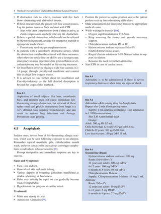 51
•	 If obstruction fails to relieve, continue with five back
blows alternating with abdominal thrusts.
•	 If these measures fail, the patient will lose consciousness.
Lay the patient down on floor and start with CPR.
–
– Start with chest compressions even if there is pulse, as
chest compressions can help relieving the obstruction.
•	 If there is partial obstruction, which could not be relieved
by the foregoing means, arrange for emergency transfer to
appropriate medical care.
–
– Patient may need oxygen supplementation.
•	 In patients with a completely obstructed airway, where
the obstruction could not be relieved with these measures,
where there are no facilities or skill to use a laryngoscope,
emergency invasive procedures like jet insufflation or cri-
cothyroidotomy may be needed as life-saving measures.
•	 Jet Insufflation involves placing a wide bore cannula (12–
14 gauge) through cricothyroid membrane and connect
this to a high flow oxygen source.
•	 It is advised to read further about Jet insufflation and
Cricothyroidotomy as the full detailed description is
beyond the scope of this textbook.
4.5	 Anaphylaxis
Sudden onset, severe form of life-threatening allergic reac-
tion, which can be seen following exposure to an allergen.
Remember topical anesthetic gels, chlorhexidine mouth
wash, and even contact with latex gloves can trigger anaphy-
laxis in individuals who are sensitive [8].
Prompt recognition and immediate response are key to
success.
Signs and Symptoms:
•	 Face—red and hot.
•	 Generalized skin rash with itching.
•	 Various degrees of breathing difficulties manifested as
stridor, wheezing, or hoarseness.
•	 Pulse may initially be rapid but can gradually become
weak or impalpable.
•	 Hypotension can progress to cardiac arrest.
Treatment:
•	 Make sure airway is clear.
•	 Administer Adrenaline [9].
•	 Position the patient in supine position unless the patient
prefers to sit up due to breathing difficulties.
•	 Make arrangements for emergency transfer to appropriate
medical center.
•	 While waiting for transfer [10],
–
– Oxygen supplementation at 15 L/min.
–
– Keep assessing the airway and provide necessary
support.
–
– Chlorpheniramine maleate IM or IV.
–
– Hydrocortisone sodium succinate IM or IV.
–
– Establish Intravenous access.
–
– Ringer’s lactate solution or 0.9% Normal saline to sup-
port circulation.
–
– Reassess the need for further adrenaline.
•	 Start CPR in case of cardiac arrest.
Box 4.3
Aspiration of small objects like burs, endodontic
files, and reamers may not cause immediate life-
threatening airway obstruction, but retrieval of these
rather small and prickly instruments from lungs is a
very difficult task needing bronchoscopy and can
result in serious lung infections and damage.
Prevention takes priority.
Box 4.5
Adrenaline—Life-saving drug for Anaphylaxis
Repeat after 5 min if not getting better
Supply: 1 mL ampoule containing 1 mg adrenaline
in 1:1000 concentration
Site: I.M Anterolateral thigh
Dosage:
Adult: 500 μg IM 0.5 mL
Child More than 12 years: 500 μg IM 0.5 mL
Child 6–12 years: 300 μg IM 0.3 mL
Less than 6 years: 150 μg IM 0.15 mL
Box 4.4
Adrenaline is to be administered if there is severe
respiratory distress or when there are signs of shock.
Box 4.6
Second-line drugs:
Hydrocortisone sodium succinate: 100 mg
Route: IM or Slow IV
12 years and adults: 200 mg IM/IV
6–12 years: 100 mg IM/IV
6 months to 6 years: 50 mg IM/IV
Chlorpheniramine Maleate
Supply: Chlorpheniramine Maleate 10  mg/1  mL
Ampoule
Route: IM or IV
12 years and adults: 10 mg IM/IV
6–12 years: 5 mg IM/IV
6 months to 6 years: 2.5 mg IM/IV
4  Medical Emergencies in Oral and Maxillofacial Surgical Practice
 