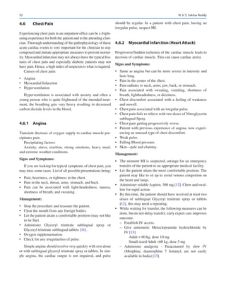 52
4.6	 Chest Pain
Experiencing chest pain in an outpatient office can be a fright-
ening experience for both the patient and to the attending clini-
cian. Thorough understanding of the pathophysiology of these
acute cardiac events is very important for the clinician to stay
composed and initiate appropriate measures to prevent mortal-
ity. Myocardial infarction may not always have the typical fea-
tures of chest pain and especially diabetic patients may not
have pain. Hence, a high index of suspicion is what is required.
Causes of chest pain:
•	 Angina
•	 Myocardial Infarction
•	 Hyperventilation
Hyperventilation is associated with anxiety and often a
young person who is quite frightened of the intended treat-
ment, the breathing gets very heavy resulting in decreased
carbon dioxide levels in the blood.
4.6.1	 Angina
Transient decrease of oxygen supply to cardiac muscle pre-
cipitates pain.
Precipitating factors:
Anxiety, stress, exertion, strong emotions, heavy meal,
and extreme weather conditions.
Signs and Symptoms:
If you are looking for typical symptoms of chest pain, you
may miss some cases. List of all possible presentations being:
•	 Pain, heaviness, or tightness in the chest.
•	 Pain in the neck, throat, arms, stomach, and back.
•	 Pain can be associated with light-headedness, nausea,
shortness of breath, and sweating.
Management:
•	 Stop the procedure and reassure the patient.
•	 Clear the mouth from any foreign bodies.
•	 Let the patient attain a comfortable position (may not like
to lie flat).
•	 Administer Glyceryl trinitrate sublingual spray or
Glyceryl trinitrate sublingual tablets [11].
•	 Oxygen supplementation.
•	 Check for any irregularities of pulse.
Simple angina should resolve very quickly with rest alone
or with sublingual glyceryl trinitrate spray or tablets. In sim-
ple angina, the cardiac output is not impaired, and pulse
should be regular. In a patient with chest pain, having an
irregular pulse, suspect MI.
4.6.2	 
Myocardial Infarction (Heart Attack)
Progressive/Sudden ischemia of the cardiac muscle leads to
necrosis of cardiac muscle. This can cause cardiac arrest.
Signs and Symptoms:
•	 Same as angina but can be more severe in intensity and
lasts long.
•	 Pain in the center of the chest.
•	 Pain radiates to neck, arms, jaw, back, or stomach.
•	 Pain associated with sweating, vomiting, shortness of
breath, lightheadedness, or dizziness.
•	 Chest discomfort associated with a feeling of weakness
and unwell.
•	 Chest pain associated with an irregular pulse.
•	 Chest pain fails to relieve with two doses of Nitroglycerin
sublingual Spray.
•	 Chest pain getting progressively worse.
•	 Patient with previous experience of angina, now experi-
encing an unusual type of chest discomfort.
•	 Weak pulse.
•	 Falling Blood pressure.
•	 Skin—pale and clammy.
Management:
•	 The moment MI is suspected, arrange for an emergency
transfer of the patient to an appropriate medical facility.
•	 Let the patient attain the most comfortable position. The
patient may like to sit up to avoid venous congestion on
the heart and lungs.
•	 Administer soluble Aspirin, 300 mg [12]. Chew and swal-
low for rapid action.
•	 By this time, the patient should have received at least two
doses of sublingual Glyceryl trinitrate spray or tablets
[12], this may need a repeating.
•	 While waiting for transfer, the following measures can be
done, but do not delay transfer, early expert care improves
outcome.
–
– Establish IV access.
–
– Give antiemetic Metoclopramide hydrochloride by
IV [13].
Adult  60 kg, dose 10 mg
Small-sized Adult 60 kg, dose 5 mg
–
– Administer analgesia - Paracetamol by slow IV
(Morphine, diamorphine 7 fentanyl, are not easily
available in India) [13].
N. V. S. Sekhar Reddy
 