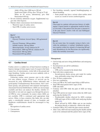 53
Adult 50 kg, dose 1000 mg in 100 mL
Small-sized Adult 50 kg, dose 750 mg in 75 mL
When no IV access, alternatively, give Oral
Paracetamol 650 mg
•	 Do not routinely administer oxygen. Supplemental oxy-
gen only when hypoxic.
•	 Patients where consciousness level deteriorates.
–
– Watch for signs of cardiac arrest.
–
– Start CPR, if cardiac arrest occurs.
4.7	 Cardiac Arrest
Cardiac arrest is a sudden loss of heart function resulting in
hypoxic damage to body organs. Lack of oxygen to the brain
causes loss of consciousness, victim falls to the ground and
stops breathing. Cardiac arrest can occur suddenly with or
without any symptoms.
Following cardiac arrest neurons start to die within
4–6  min without oxygen. Chances of survival can be
increased by early defibrillation (where indicated) and
good-­
quality Cardiopulmonary Resuscitation, that’s insti-
tuted quickly and performed with minimal interruptions.
Automated External Defibrillators (AED) are increasingly
available and these can analyze the rhythm, whether it’s
shockable or not and can suggest you through the process
of CPR by voice commands. In centers where AEDs are
not available, CPR is continued until appropriate help
arrives. Often, in busy countries like India, this can take
quite a considerable amount of time, so hospitals and
healthcare establishments should be encouraged to buy
AEDs.
Recognition of cardiac arrest:
•	 Unconscious
•	 Unresponsive
•	 Not breathing normally (agonal breathing/gasping) or
absent breathing
–
– Some people may have a seizure when cardiac arrest
occurs as a result of severe cerebral hypoxia.
Management:
•	 Call for help and ask to bring defibrillator and emergency
drug kit.
•	 Second person can call for ambulance.
•	 Start CPR [14]
–
– CPR can be executed in the dental chair.
•	 Start with chest compressions.
–
– Second person checks airway, gets ready for ventila-
tions, preferably using a bag valve mask.
•	 Give 30 chest compressions.
•	 Give two ventilations.
•	 Carry on CPR at 30:2 until expert help or AED arrives.
•	 Stop CPR when patient shows signs of life.
CPR with AED:
•	 Continue with CPR while the pads of AED are being
attached.
•	 Stop CPR and do not touch victim while the AED starts
analyzing the rhythm [15].
–
– Nonshockable rhythm observed by AED—continue
CPR until signs of life or AED starts analyzing rhythm
again [16].
–
– Shock advised by AED—Make sure no one touches
the patient directly or indirectly—Deliver the shock.
•	 Continue CPR at 30:2 while the pads remain attached.
•	 After 2 min,AED will start reanalyzing the rhythm and the
cycle to be continued until the patient shows signs of life.
Box 4.7
Drugs for MI:
Glyceryl Trinitrate Aerosol Spray: 400 μg/metered
dose
Glyceryl Trinitrate: 300-μg tablets
Soluble Aspirin: 300-mg tablets
Metoclopromide: 10-mg solution for IV
Paracetamol: 1000-mg/100-mL solution for IV
Paracetamol: 500-mg tablets
Paracetamol 650 mg tablets
Box 4.8
Chest pain in a patient with previous history of stable
angina: Urgent transfer to appropriate medical facility
is to be done, if the patient feels the pain is unusual or
if the pain doesn’t resolve with rest and Sublingual
Glyceryl Trinitrate.
Box 4.9
Do not waste time, for example, trying to find a vein
while the ambulance is waiting! Antiplatelet medica-
tion (aspirin) within few minutes of suspecting MI and
early thrombolysis by the Physicians can significantly
reduce the mortality associated.
4  Medical Emergencies in Oral and Maxillofacial Surgical Practice
 