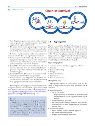 54
•	 Once the patient regains consciousness, put the patient in
recovery position and maintain saturations above 94%,
supplemental oxygen may be needed.
•	 The patient should receive appropriate post-resuscitation
care and keep monitoring as chances of a second cardiac
arrest is high in the immediate post-resuscitation period.
To improve overall outcome in cardiac arrest patients, it is
necessary to follow these four important aspects of care:
	1.	 Early recognition and call for help—do not waste time
trying to ascertain if pulse is there or not. A patient who is
unresponsive and not breathing should be considered in
cardiac arrest unless until proven otherwise.
	2.	 Early CPR—the victim soon after cardiac arrest will have
some oxygen in the blood and starting with chest com-
pressions early will be extremely beneficial to the cells
starved of oxygen.
	3.	 Early Defibrillation: The chances of reversing a shock-
able rhythm diminish with the passage of time.
	4.	 Post resuscitation care: All patients who have been suc-
cessfully reversed from cardiac arrest should be transferred
to an appropriate center with cardiac care facilities.
The four points are incorporated into this internationally
recognized “chain of survival,” which is given here (adapted
from the Resuscitation Council UK; website: https://www.
resus.org.uk/EasysiteWeb/getresource.axd?AssetID=3907
type=Fullservicetype=Attachment) (Fig. 4.1):
4.8	 Hypoglycemia
Glucose is essential for the effective functioning of neurons.
When the glucose levels in blood drop to a very low level, brain
function will get affected and if the glucose levels are not
restored quickly, permanent neurologic damage can occur
within 4–6 min. Hypoglycemia can occur in diabetic patients
taking Insulin, who skipped meal, and is also the leading cause
of loss of consciousness in children. Hypoglycemia occurs
when blood glucose level falls below 70 mg/dL.
Signs and Symptoms:
•	 Anxious, confused, irritable, or aggressive behavior.
•	 Sweating
•	 Nausea and vomiting
•	 Hungry
•	 Visual disturbances
•	 Convulsions
•	 Loss of consciousness.
Management [17]:
Management depends on consciousness level and the
ability of the patient to take food orally without the risk of
aspiration.
•	 Conscious patient:
–
– 10–20 g of glucose
10 g of glucose in two teaspoons of granulated sugar
Two teaspoons of Glucon-D powder contain 15 g of
Glucose
–
– Can be repeated in 10–15 min
–
– Once the patient’s condition improves, provide a car-
bohydrate snack or meal as appropriate to raise blood
glucose level.
•	 Unconscious patient:
–
– Check if airway is clear—ABCDE approach
–
– Put patient in recovery position
–
– Oxygen supplementation at 15 L/min
Fig. 4.1  Chain of survival
Box 4.10
All healthcare workers should undergo proper training
in CPR. Healthcare organizations throughout the world
are now insisting on a CPR certificate. Such a training
has to be done on a periodic basis so that the skills are
retained. The reader is strongly advised to undergo
training periodically and a valid certificate will prevent
you from future litigation if an unfortunate event
occurs to one of your patients.
N. V. S. Sekhar Reddy
 