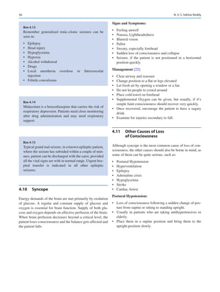 56
4.10	 Syncope
Energy demands of the brain are met primarily by oxidation
of glucose. A regular and constant supply of glucose and
oxygen is essential for brain function. Supply of both glu-
cose and oxygen depends on effective perfusion of the brain.
When brain perfusion decreases beyond a critical level, the
patient loses consciousness and the balance gets affected and
the patient falls.
Signs and Symptoms:
•	 Feeling unwell
•	 Nausea, Lightheadedness
•	 Blurred vision
•	 Pallor
•	 Sweaty, especially forehead
•	 Sudden loss of consciousness and collapse
•	 Seizure, if the patient is not positioned in a horizontal
position quickly.
Management [22]:
•	 Clear airway and reassure
•	 Change position to a flat or legs elevated
•	 Let fresh air by opening a window or a fan
•	 Do not let people to crowd around
•	 Place cold towel on forehead
•	 Supplemental Oxygen can be given, but usually, if it’s
simple faint consciousness should recover very quickly.
•	 Once recovered, encourage the patient to have a sugary
drink.
•	 Examine for injuries secondary to fall.
4.11	 
Other Causes of Loss
of Consciousness
Although syncope is the most common cause of loss of con-
sciousness, the other causes should also be borne in mind, as
some of them can be quite serious, such as:
•	 Postural Hypotension
•	 Hyperventilation
•	 Epilepsy
•	 Adrenaline crisis
•	 Hypoglycemia
•	 Stroke
•	 Cardiac Arrest
Postural Hypotension:
•	 Loss of consciousness following a sudden change of pos-
ture from supine or sitting to standing upright.
•	 Usually in patients who are taking antihypertensives or
elderly.
•	 Place them in a supine position and bring them to the
upright position slowly.
Box 4.13
Remember generalized tonic-clonic seizures can be
seen in:
•	 Epilepsy
•	 Head injury
•	 Hypoglycemia
•	 Hypoxia
•	 Alcohol withdrawal
•	 Drugs
•	 Local anesthesia overdose or Intravascular
injection
•	 Febrile convulsions
Box 4.14
Midazolam is a benzodiazepine that carries the risk of
respiratory depression. Patients need close monitoring
after drug administration and may need respiratory
support.
Box 4.15
Typical grand mal seizure, in a known epileptic patient,
where the seizure has subsided within a couple of min-
utes, patient can be discharged with the carer, provided
all the vital signs are with in normal range. Urgent hos-
pital transfer is indicated in all other epileptic
seizures.
N. V. S. Sekhar Reddy
 