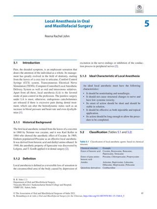 61
© The Association of Oral and Maxillofacial Surgeons of India 2021
K. Bonanthaya et al. (eds.), Oral and Maxillofacial Surgery for the Clinician, https://doi.org/10.1007/978-981-15-1346-6_5
Local Anesthesia in Oral
and Maxillofacial Surgery
Reena Rachel John
5.1	 Introduction
Pain, the dreaded symptom, is an unpleasant sensation that
draws the attention of the individual as a whole. Its manage-
ment has greatly evolved in the field of dentistry, starting
from the leaves of a coca tree to articaine, Comfort Control
Syringe (CCS) system, Transcutaneous Electrical Nerve
Stimulation (TENS), Computer-Controlled Local Anesthetic
Delivery System as well as oral and intravenous sedatives.
Apart from all these, local anesthesia (LA) is the favored
mode of pain control in the profession. The painless surgery
under LA is must; otherwise, endogenous catecholamines
are released if there is excessive pain during dental treat-
ment, which can alter the hemodynamic status such as an
increase in blood pressure and heart rate and even dysrhyth-
mias [1].
5.1.1	 Historical Background
The first local anesthetic isolated from the leaves of a coca tree
in 1860 by Neiman was cocaine, and it was Karl Koller in
1884 who showed the anesthetic effect of Cocaine. In 1905,
Einhorn popularized Procaine as an effective local anesthetic.
It was derived from benzoic acid and diethyl amino ethanol. In
1948, the anesthetic property of lignocaine was discovered by
Lofgren, and T. Gordh applied it in dental surgery [2].
5.1.2	 Definition
Local anesthesia is defined as a reversible loss of sensation in
the circumscribed area of the body caused by depression of
excitation in the nerve endings or inhibition of the conduc-
tion process in peripheral nerves [2].
5.1.3	 
Ideal Characteristic of Local Anesthesia
5.2	 Classification (Tables 5.1 and 5.2)
An ideal local anesthetic must have the following
characteristics:
•	 It should be nonirritating and nonallergic.
•	 It should not cause structural changes to nerve and
have low systemic toxicity.
•	 Its onset of action should be short and should be
stable in solution.
•	 It should be effective as both injectable and topical
application.
•	 Its action should be long enough to allow the proce-
dure to be completed.
5
R. R. John (*)
Department of Oral and Maxillofacial Surgery,
Vinayaka Mission’s Sankarachariar Dental College and Hospital,
VMRF DU, Salem, India
Table 5.1  Classification of local anesthetic agents: based on chemical
structure
Chemical structure Example
Esters of benzoic acid Cocaine, Benzocaine, Butacaine,
Piperocaine, Tetracaine
Esters of para amino
benzoic acid
Procaine, Chloroprocaine, Propoxycaine
Amides Articaine, Bupivicaine, Lidocaine,
Dibucaine, Mepivacaine, Prilocaine
Quinolone derivatives Centbucridine
 