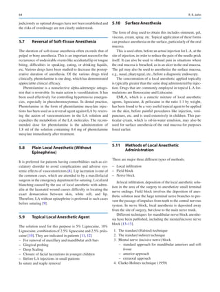 64
judiciously as optimal dosages have not been established and
the risks of overdosage are not clearly understood.
5.7	 
Reversal of Soft-Tissue Anesthesia
The duration of soft-tissue anesthesia often exceeds that of
pulpal or bony anesthesia. This is an important reason for the
occurrence of undesirable events like accidental lip or tongue
biting, difficulties in speaking, eating, or drinking liquids,
etc. Various drugs have been studied to decrease the postop-
erative duration of anesthesia. Of the various drugs tried
clinically, phentolamine is one drug, which has demonstrated
appreciable clinical efficacy.
Phentolamine is a nonselective alpha-adrenergic antago-
nist that is reversible. Its main action is vasodilatation. It has
been used effectively for controlling hypertensive emergen-
cies, especially in pheochromocytomas. In dental practice,
Phentolamine in the form of phentolamine mesylate injec-
tions has been used as a reversal agent against LA by revers-
ing the action of vasoconstrictors in the LA solution and
expedites the metabolism of the LA molecules. The recom-
mended dose for phentolamine is the administration of
1.8 ml of the solution containing 0.4 mg of phentolamine
mesylate immediately after treatment.
5.8	 
Plain Local Anesthetic (Without
Epinephrine)
It is preferred for patients having comorbidities such as cir-
culatory disorder to avoid complications and adverse sys-
temic effects of vasoconstrictors [8]. Lip laceration is one of
the common cases, which are attended to by a maxillofacial
surgeon in the emergency department for suturing. Localized
blanching caused by the use of local anesthetic with adren-
alin at the lacerated wound causes difficulty in locating the
exact demarcation between skin, white roll, and lip.
Therefore, LA without epinephrine is preferred in such cases
before suturing [9].
5.9	 
Topical Local Anesthetic Agent
The solution used for this purpose is 5% Lignocaine, 10%
Lignocaine, combination of 2.5% lignocaine and 2.5% prilo-
caine [10]. They are indicated in patients [11, 12]
–
– For removal of maxillary and mandibular arch bars
–
– Gingival probing
–
– Deep Scaling
–
– Closure of facial lacerations in younger children
–
– Before LA injections in small patients
In suture and staple removal
5.10	 Surface Anesthesia
The form of drug used to obtain this includes ointment, gel,
viscous, cream, spray, etc. Topical application of these forms
can produce anesthesia on the surface, particularly of the oral
mucosa.
This is used often, before an actual injection for L.A, at the
site of injection, in order to reduce the pain of the needle prick
itself. It can also be used to obtund pain in situations where
the oral mucosa is breached, as in an ulcer in the oral mucosa.
The gel may also be used to anesthetize the surface mucosa,
e.g., nasal, pharyngeal, etc., before a diagnostic endoscopy.
The concentration of a local anesthetic applied topically
is typically greater than the same drug administered by injec-
tion. Drugs that are commonly employed in topical L.A for-
mulations are Benzocaine and Lidocaine.
EMLA, which is a eutectic mixture of local anesthetic
agents, lignocaine,  prilocaine in the ratio 1:1 by weight,
has been found to be a very useful topical agent to be applied
on the skin, before painful procedures like injection, veni-
puncture, etc. and is used extensively in children. This par-
ticular cream, which is oil-in-water emulsion, may also be
used for surface anesthesia of the oral mucosa for purposes
listed earlier.
5.11	 
Methods of Local Anesthetic
Administration
There are major three different types of methods:
–
– Local infiltration
–
– Field block
–
– Nerve block
In local infiltration, deposition of the local anesthetic solu-
tion in the area of the surgery to anesthetize small terminal
nerve endings. Field block involves the deposition of anes-
thetic solution near the large terminal nerve branches to pre-
vent the passage of impulses from teeth to the central nervous
system. In nerve block, local anesthesia is deposited away
from the site of surgery, but close to the main nerve trunk.
Different techniques for mandibular nerve block anesthe-
sia have been published, including the mental/incisive nerve
block [13–15].
	 1.	 The standard (Halsted) technique
	 2.	 The standard indirect technique
	 3.	 Mental nerve (incisive nerve) block
–
– standard approach for mandibular anteriors and soft
tissue
–
– anterior approach
–
– extraoral approach
	 4.	 Clarke-Holmes technique (1959)
R. R. John
 