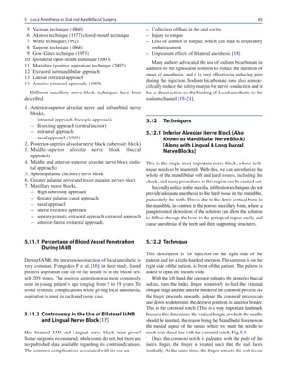 65
	 5.	 Vazirani technique (1960)
	 6.	 Akinosi technique (1977) closed-mouth technique
	 7.	 Wolfe technique (1992)
	 8.	 Sargenti technique (1966)
	 9.	 Gow-Gates technique (1973)
	
10.	 Ipsilateral open-mouth technique (2007)
	
11.	 Morishita (positive aspiration) technique (2007)
	
12.	 Extraoral submandibular approach
	
13.	 Lateral extraoral approach
	
14.	 Anterior extraoral approach. (1969)
Different maxillary nerve block techniques have been
described.
	
1.	Anterior-superior alveolar nerve and infraorbital nerve
blocks,
–
– intraoral approach (bicuspid approach)
–
– Bisecting approach (central incisor)
–
– extraoral approach
–
– nasal approach (1969)
	2.	 Posterior-superior alveolar nerve block (tuberosity block)
	
3.	
Middle-superior alveolar nerve block (buccal
approach)
	
4.	 Middle and anterior-superior alveolar nerve block (pala-
tal approach)
	
5.	 Sphenopalatine (incisive) nerve block
	
6.	 Greater palatine nerve and lesser palatine nerves block
	
7.	 Maxillary nerve blocks,
–
– High tuberosity approach
–
– Greater palatine canal approach
–
– nasal approach
–
– lateral extraoral approach
–
– suprazygomatic extraoral approach extraoral approach
–
– anterior-lateral extraoral approach.
5.11.1	 
Percentage of Blood Vessel Penetration
During IANB
During IANB, the intravenous injection of local anesthetic is
very common. Frangiskos F et al. [16], in their study, found
positive aspiration (the tip of the needle is in the blood ves-
sel) 20% times. The positive aspiration was more commonly
seen in young patient’s age ranging from 9 to 19 years. To
avoid systemic complications while giving local anesthesia,
aspiration is must in each and every case.
5.11.2	 
Controversy in the Use of Bilateral IANB
and Lingual Nerve Block [17]
Has bilateral IAN and Lingual nerve block been given?
Some surgeons recommend, while some do not, but there are
no published data available regarding its contraindications.
The common complications associated with its use are
–
– Collection of fluid in the oral cavity
–
– Injury to tongue
–
– Loss of control of tongue, which can lead to respiratory
embarrassment
–
– Unpleasant effects of bilateral anesthesia [18].
Many authors advocated the use of sodium bicarbonate in
addition to the lignocaine solution to reduce the duration of
onset of anesthesia, and it is very effective in reducing pain
during the injection. Sodium bicarbonate ions also nonspe-
cifically reduce the safety margin for nerve conduction and it
has a direct action on the binding of Local anesthetic to the
sodium channel [19–21].
5.12	 Techniques
5.12.1	 
Inferior Alveolar Nerve Block (Also
Known as Mandibular Nerve Block)
[Along with Lingual  Long Buccal
Nerve Blocks]
This is the single most important nerve block, whose tech-
nique needs to be mastered. With this, we can anesthetize the
whole of the mandibular soft and hard tissues, including the
cheek, and many procedures in this region can be carried out.
Secondly unlike in the maxilla, infiltration techniques do not
provide adequate anesthesia to the hard tissue in the mandible,
particularly the teeth. This is due to the dense cortical bone in
the mandible, in contrast to the porous maxillary bone, where a
paraperiosteal deposition of the solution can allow the solution
to diffuse through the bone to the periapical region easily and
cause anesthesia of the teeth and their supporting structures.
5.12.2	 Technique
This description is for injection on the right side of the
patient and for a right-handed operator. The surgeon is on the
right side of the patient, in front of the patient. The patient is
asked to open the mouth wide.
With the left hand, the operator palpates the posterior buccal
sulcus, runs the index finger posteriorly to feel the external
oblique ridge and the anterior border of the coronoid process.As
the finger proceeds upwards, palpate the coronoid process up
and down to determine the deepest point on its anterior border.
This is the coronoid notch. [This is a very important landmark
because this determines the vertical height at which the needle
should be inserted, the reason being the Mandibular foramen on
the medial aspect of the ramus where we want the needle to
reach is in direct line with the coronoid notch] Fig. 5.1.
Once the coronoid notch is palpated with the pulp of the
index finger, the finger is rotated such that the nail faces
medially. At the same time, the finger retracts the soft tissue
5  Local Anesthesia in Oral and Maxillofacial Surgery
 