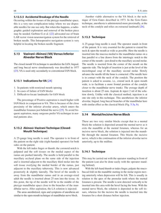 68
5.12.5.5  
Accidental Breakage of the Needle
Occurring within the tissues of the pterygo mandibular space,
this is a very rare complication today where we use dispos-
able needles for one use only. But when this happens, a radio-
graphic guided exploration and removal of the broken piece
may be needed. Gerbino G et al. [22] advocated use of brain
LAB vector vision neuronavigation system for the retrieval of
broken needle. This Intraoperative navigation system is very
helpful in locating the broken needle fragment.
5.13	 
Vazirani–Akinosi (VA) Versus Inferior
Alveolar Nerve Block
The closed mouthVA technique to anesthetize the IAN, lingual,
and long buccal nerve simultaneously was described in 1977
[23]. VA is used only secondarily to conventional IAN block.
5.13.1	 Indications for VA [24]
	
1.	 In patients with restricted mouth opening
	
2.	 In cases of failure of IAN blocks
	
3.	 Difficult-to-locate landmarks for IAN block
The percentage of Positive aspiration is much higher with
IAN block in comparison to VA. This is because of the close
proximity of the inferior alveolar artery, which enters the
mandibular foramen just behind the nerve [25]. To avoid fre-
quent aspiration, many surgeons prefer VA technique in nor-
mal patients also.
5.13.2	 Akinosi–Vazirani Technique (Closed-­
Mouth Technique)
A 25-gauge long needle is used. The operator is in front of
the patient on the right side (right-handed operator) for both
sides on the patient.
With the left index finger or thumb, the coronoid notch is
palpated and the soft tissues on the medial aspect of the
ramus are pushed laterally. The needle is held parallel to the
maxillary occlusal plane on the same side of the injection
and is inserted adjacent to the maxillary third molar into the
soft tissue overlying the medial border of the ramus, just
adjacent to the maxillary tuberosity. This is now advanced
posteriorly  slightly laterally. The bevel of the needle is
away from the mandibular ramus and in an average-sized
adult the needle is inserted about 25 mm into the tissue. At
this point, the tip of the needle will be in the middle of the
pterygo mandibular space close to the branches of the man-
dibular nerve. After aspiration, the LA solution is injected.
The areas anesthetized, signs and symptoms of anesthesia are
similar to the open-mouth technique of mandibular nerve block.
Another viable alternative to the VA block is the tech-
nique of Gow-Gates described in 1973. In the Gow-Gates
technique, anesthesia is administered more proximally, at the
neck of the condyle and relies on extraoral landmark [26].
5.13.3	 Technique
A 25-gauge long needle is used. The operator stands in front
of the patient. It is very essential for the patient to extend his
neck  open the mouth as wide as possible. Here the needle is
inserted into the mucosa medial to the mandibular ramus on a
line parallel to a line drawn from the intertragic notch to the
corner of the mouth—just distal to the maxillary second molar.
The needle is inserted from the corner of the mouth on the
opposite side. The height of insertion is just at the level of the
mesiolingual cusp of the maxillary second molar. Slowly
advance the needle till the bone is contacted. (The needle here
is in contact with the neck of the condyle. The position the
patient is asked to assume, i.e., extend neck  open mouth
wide, is to facilitate a more frontal position of the condyle
closer to the mandibular nerve trunk). The average depth of
insertion is about 25 mm. Aspirate  inject 2 ml of the solu-
tion slowly. Unlike with the classical method, injection is at
one site only in this technique. This anesthetizes the inferior
alveolar, lingual, long buccal branches of the mandibular here
with similar effect as the classical block (Fig. 5.3a, b).
5.14	 
Mental/Incisive Nerve Block
These are two very similar blocks except that in a mental
block the solution is deposited around the mental nerve as it
exits the mandible at the mental foramen, whereas for an
incisive nerve block, the solution is injected into the mandi-
ble through the mental foramen. This blocks the incisive
nerve, which is the continuation of the inferior alveolar nerve
anteriorly, up to the midline.
5.14.1	 Technique
This may be carried out with the operator standing in front of
the patient (can also be done easily with the operator stand-
ing behind).
With the left-hand thumb or index finger, palpate the muco-
buccal fold on the mandible starting in the molar region mov-
ing anteriorly when depression will be felt. This is usually in
relation to the apex of the premolar teeth where the mental
foramen is present. The needle is now directed vertically to be
inserted into this area with the bevel facing the bone. With the
mental nerve block, the solution is deposited in the soft tis-
sues, whereas for the incisive the needle is inserted into the
foramen for a short distance before injection.
R. R. John
 