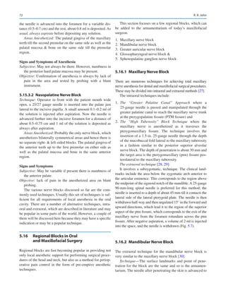 72
the needle is advanced into the foramen for a variable dis-
tance (0.5–0.7 cm) and the rest, about 0.8 ml is deposited. As
usual, always aspirate before depositing any solution.
Areas Anesthetized: The palatal gingiva of the maxillary
teeth till the second premolar on the same side as well as the
palatal mucosa  bone on the same side till the premolar
region.
Signs and Symptoms of Anesthesia
Subjective: May not always be there. However, numbness in
the posterior hard palate mucosa may be present.
Objective: Confirmation of anesthesia is always by lack of
pain in the area and tested by probing with a blunt
instrument.
5.15.3.2  
Nasopalatine Nerve Block
Technique: Operator in front with the patient mouth wide
open, a 25/27 gauge needle is inserted into the palate just
lateral to the incisive papilla. A small amount 0.1–0.2 ml of
the solution is injected after aspiration. Now the needle is
advanced further into the incisive foramen for a distance of
about 0.5–0.75 cm and 1 ml of the solution is deposited as
always after aspiration.
Areas Anesthetized: Probably the only nerve block, which
anesthetizes bilaterally symmetrical areas and hence there is
no separate right-  left-sided blocks. The palatal gingiva of
the anterior teeth up to the first premolar on either side as
well as the palatal mucosa and bone in the same anterior
region.
Signs and Symptoms
Subjective: May be variable if present there is numbness of
the anterior palate.
Objective: lack of pain in the anesthetized area on blunt
probing.
The various nerve blocks discussed so far are the com-
monly used techniques. Usually this set of techniques is suf-
ficient for all requirements of local anesthesia in the oral
cavity. There are a number of alternative techniques, intra-
oral and extraoral, which are described in literature and may
be popular in some parts of the world. However, a couple of
them will be discussed here because they may have a specific
indication or may be a popular technique.
5.16	 
Regional Blocks in Oral
and Maxillofacial Surgery
Regional blocks are fast becoming popular in providing not
only local anesthetic support for performing surgical proce-
dures of the head and neck, but also as a method for periop-
erative pain control in the form of pre-emptive anesthetic
techniques.
This section focuses on a few regional blocks, which can
be added to the armamentarium of today’s maxillofacial
surgeon.
	
1.	 Maxillary nerve block
	
2.	 Mandibular nerve block
	
3.	 Greater auricular nerve block
	
4.	 Glossopharyngeal nerve block 
	
5.	 Sphenopalatine ganglion nerve block
5.16.1	 
Maxillary Nerve Block
There are numerous techniques for achieving total maxillary
nerve anesthesia for dental and maxillofacial surgical procedures.
These may be divided into intraoral and extraoral methods [27].
The intraoral techniques include:
	1.	 The “Greater Palatine Canal” Approach where a
25-gauge needle is passed and manipulated through the
greater palatine canal to reach the maxillary nerve trunk
at the pterygopalatine fissure (PTM fissure) and
	2.	 The “High Tuberosity” Block Technique where the
maxillary nerve is anesthetized as it traverses the
pterygomaxillary fissure. The technique involves the
insertion of a 1.5-in. 25-gauge needle through the depth
of the mucobuccal fold lateral to the maxillary tuberosity
in a fashion similar to the posterior superior alveolar
nerve block. The depth of penetration is about 30 mm and
the target area is the pterygomaxillary (ptm) fissure pos-
terolateral to the maxillary tuberosity.
The extraoral technique [28, 29]:
It involves a subzygomatic, technique. The clinical land-
marks include the area below the zygomatic arch anterior to
the articular eminence. This corresponds to the region above
the midpoint of the sigmoid notch of the mandible.A 25-gauge
90-mm-long spinal needle is preferred for this method; the
needle is inserted to a depth of about 45 mm till it contacts the
lateral side of the lateral pterygoid plate. The needle is then
withdrawn half-way and then angulated 15° in the forward and
upward directions, which lead it to the region of the superior
aspect of the ptm fissure, which corresponds to the exit of the
maxillary nerve from the foramen rotundum across the ptm
fissure. After negative aspiration, a volume of 2 ml is injected
into the space, and the needle is withdrawn (Fig. 5.7).
5.16.2	 
Mandibular Nerve Block
The extraoral technique for the mandibular nerve block is
very similar to the maxillary nerve block [30].
Technique—The surface landmarks and point of pene-
tration for the block are the same and so is the armamen-
tarium. The needle after penetrating the skin is advanced to
R. R. John
 