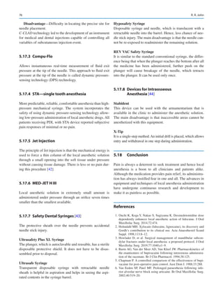 76
Disadvantage—Difficulty in locating the precise site for
needle placement.
C-CLAD technology led to the development of an instrument
for medical and dental injections capable of controlling all
variables of subcutaneous injection event.
5.17.3	 Compu-Flo
Allows instantaneous real-time measurement of fluid exit
pressure at the tip of the needle. This approach to fluid exit
pressure at the tip of the needle is called dynamic pressure-­
sensing technology (DPS) technology.
5.17.4	 STA—single tooth anesthesia
More predictable, reliable, comfortable anesthesia than high-­
pressure mechanical syringe. The system incorporates the
safety of using dynamic pressure-sensing technology allow-
ing low-pressure administration of local anesthetic drugs.All
patients receiving PDL with STA device reported subjective
pain responses of minimal or no pain.
5.17.5	 Jet Injection
The principle of Jet injection is that the mechanical energy is
used to force a thin column of the local anesthetic solution
through a small opening into the soft tissue under pressure
without causing tissue damage. There is less or no pain dur-
ing this procedure [42].
5.17.6	 MED-JET H III
Local anesthetic solution in extremely small amount is
administered under pressure through an orifice seven times
smaller than the smallest available.
5.17.7	 
Safety Dental Syringes [43]
The protective sheath over the needle prevents accidental
needle stick injury.
Ultrasafety Plus XL Syringe
The plunger, which is autoclavable and reusable, has a sterile
disposable protective shield. It does not have to be disas-
sembled prior to disposal.
Ultrasafe Syringe
Transparent disposable syringe with retractable needle
sheath is helpful in aspiration and helps in seeing the aspi-
rated contents in the syringe barrel.
Hyposafety Syringe
Disposable syringe and needle, which is translucent with a
retractable needle into the barrel. Hence, less chance of nee-
dle stick injury. The main disadvantage is that the needle can-
not be re-exposed to readminister the remaining solution.
REV VAC Safety Syringe
It is similar to the standard conventional syringe, the differ-
ence being that when the plunger reaches the bottom after all
the medicine has been administered, further push on the
plunger will cause breakage of the needle, which retracts
into the plunger. It can be used only once.
5.17.8	 Devices for Intraosseous
Anesthesia [44]
Stabident
This device can be used with the armamentarium that is
available in the clinic to administer the anesthetic solution.
The main disadvantage is that inaccessible areas cannot be
anesthetized with this equipment.
X-Tip
It is a single-step method.An initial drill is placed, which allows
entry and withdrawal in one step during administration.
5.18	 Conclusion
Pain is always a deterrent to seek treatment and hence local
anesthesia is a boon to all clinicians and patients alike.
Although the medication provides pain relief, its administra-
tion has always instilled fear in one and all. The advances in
equipment and techniques of local anesthesia administration
have undergone continuous research and development to
make it as painless as possible.
References
	 1.	Ouchi K, Koga Y, Nakao S, Sugiyama K. Dexmedetomidine dose
dependently enhances local anesthetic action of lidocaine. J Oral
Maxillofac Surg. 2014;72:474.
	 2.	Holmdahl MH. Xylocain (lidocaine, lignocaine), its discovery and
Gordh’s contribution to its clinical use. Acta Anaesthesiol Scand
Suppl. 1998;113:8–12.
	3.	Howlader D, et  al. Surgical management of mandibular subcon-
dylar fractures under local anesthesia: a proposed protocol. J Oral
Maxillofac Surg. 2019;77:1040.e1–9.
	 4.	Burm AG, Van der Meer AD, Van Kleef JW. Pharmacokinetics of
the enantiomers of bupivacaine following intravenous administra-
tion of the racemate. Br J Clin Pharmacol. 1994;38:125.
	 5.	Chapman P. A controlled comparison of the effectiveness of bupi-
vacaine for post-operative pain control. Aust Dent J. 1988;33:288.
	6.	Van Eeden SP, Patel MF. Prolonged paraesthesia following infe-
rior alveolar nerve block using articaine. Br Oral Maxillofac Surg.
2002;40:519–20.
R. R. John
 