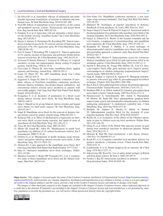77
	 7.	Da Silva CB, et al. Anaesthetic efficacy of unilamellar and multi-
lamellar liposomal formulations of articaine in inflamed and unin-
flamed tissue. Br Oral Maxillofac Surg. 2016;54:295–300.
	 8.	Neal JM. Effects of epinephrine in local anesthetics on the central
and peripheral nervous systems: Neurotoxicity and neural blood
flow. Reg Anesth Pain Med. 2003;28:124.
	 9.	Vempaty S, et al. Is lignocaine with out adrenaline a better choice
for lip wounds crossing vermillion border? Int J Oral Maxillofac
Surg. 2017;46:90–1.
	
10.	Haasio J, Jokinen T, Numminen M, Rosenberg PH. Topical anaes-
thesia of gingival mucosa by 5% eutectic mixture of lignocaine and
prilocaine or by 10% lignocaine spray. Br J Oral Maxillofac Surg.
1990;28:99–101.
	
11.	Pere P, Iizuka T, Rosenberg PH, Lindqvist C. Topical application
of 5% eutectic mixture of lignocaine and prilocaine (Emla) before
removal of arch bars. Br J Oral Maxillofac Surg. 1992;30:153–6.
	
12.	Svensson P, Kolsen Petersen J, Svensson H. Efficacy of a topical
anesthetic on pain and unpleasantness during scaling of gingival
pockets. Anesth Prog. 1994;41:35–9.
	
13.	Gow-Gates G, Watson JE. Gow-Gates mandibular block: applied
anatomy and histology. Anesth Prog. 1989;36:193–5.
	
14.	Gaum LI, Moon AC.  The ART mandibular block. Can J Dent
Assoc. 1997;63:454–9.
	
15.	Aggarwal V, Singla M, Kabi D. Comparative evaluation of anes-
thetic efficacy of GowGates mandibular conduction anesthesia,
Vazirani-Akinosi technique, buccal-plus-lingual infiltrations, and
conventional inferior alveolar nerve anesthesia in patients with
irreversible pulpitis. Oral Surg Oral Med Oral Pathol Oral Radiol
Endod. 2010;109:303–8.
	
16.	Frangiskos F, et  al. Incidence of penetration of a blood vessel
during inferior alveolar nerve block. Br Oral Maxillofac Surg.
2003;41:188–9.
	
17.	Jabar J. Should we be giving bilateral inferior alveolar and lingual
nerve blocks for third molar surgery? Br Oral Maxillofac Surg.
2014;52:16–7.
	
18.	Singh B. Mandibular nerve block for the removal of dentures dur-
ing trismus caused by tetanus. Anesth Analg. 2006;103:252–3.
	
19.	Kashyap VM, et al. Effect of alkalinisation of lignocaine for intra-
oral nerve block on pain during injection, and speed of onset of
anaesthesia. Br Oral Maxillofac Surg. 2011;49:e72–5.
	
20.	Vinay M. Int J Oral Maxillofac Surg. 2007;36:1031.
	
21.	Milner QJ, Guard BC, Allen JG.  Alkalinization of amide local
anaesthetics by addition of 1% sodium bicarbonate solution. Eur J
Anaesthesiol. 2000;17:38–42.
	
22.	Gerbino G, et al. Management of needle breakage using intraop-
erative navigation following inferior alveolar nerve block. J Oral
Maxillofac Surg. 2013;71:1819–24.
	
23.	Akinosi JO. A new approach to the mandibular nerve block. Br J
Oral Surg Oral Med Oral Pathol Oral Radiol Endod. 1977;15:83.
	
24.	Haas D.  Alternative mandibular nerve block techniques. JAMA.
2011;142:8S.
	
25.	Martinez Gonzalez J, Benito BP, Fernandez FC, et al. A compara-
tive study of direct mandibular nerve block and the Akinosi tech-
nique. Med Oral. 2003;8:143.
	
26.	Gow-Gates GA.  Mandibular conduction anesthesia: a new tech-
nique using extraoral landmarks. Oral Surg Oral Med Oral Pathol.
1973;36:321.
	
27.	
Malamed SF.  Techniques of regional anaesthesia in dentistry.
Handbook of local anesthesia. St. Louis, MO: Elsevier; 2013.
	28.	 Stojcev Stajcić L, Gacić B, Popović N, Stajcić Z. Anatomical study of
the pterygopalatine fossa pertinent tothe maxillary nerve block at the
foramen rotundum. Int J Oral Maxillofac Surg. 2010;39(5):493–6.
	29.	 Stajcić Z, Todorović L. Blocks of the foramen rotundum and the
oval foramen: a reappraisal of extraoralmaxillary and mandibular
nerve injections. Br J Oral Maxillofac Surg. 1997;35:328–33.
	
30.	
Kampitak W, Tansatit T, Shibata Y.  A novel technique of
ultrasound-­
guided selective mandibular nerve block with a lateral
pterygoid plate approach: a cadaveric study. Reg Anesth Pain Med.
2018;43:763–7.
	
31.	Dziadzko MA, Heritier F. Suprazygomatic access for continuous
bilateral mandibular nerve block for pain and trismus relief in the
tetraplegic patient. J Oral Maxillofac Surg. 2016;74:1947.e1–5.
	
32.	Suresh S, Barcelona SL, Young NM, Heffner CL, Coté CJ. Does
a pre-emptive block ofthe great auricular nerve improve postop-
erativeanalgesia in children undergoing tympanomastoid surgery?
Anesth Analg. 2004 Feb;98(2):330–3.
	
33.	Garg R, Singhal A, Agrawal K, Agrawal N. Managing endodon-
tic patients with severe gag reflex by glossopharyngeal nerveblock
technique. J Endod. 2014 Sep;40(9):1498–500.
	34.	 RaoS,RaoS. Glossopharyngealnerveblock:thepremolarapproach.
Craniomaxillofac Trauma Reconstr. 2018 Dec;11(4):331–2.
	
35.	Henthorn RW, et al. Which method for intraoral glossopharyngeal
nerve block is better? Anesth Analg. 1995 Nov;81(5):1113–4.
	
36.	
Parameswaran A, Ganeshmurthy MV, Ashok Y, Ramanathan
M, Markus AF, Sailer HF.  Does sphenopalatine ganglion block
improve pain control and intraoperative hemodynamics in children
undergoing palatoplasty? A randomized controlled trial. J Oral
Maxillofac Surg. 2018 Sep;76(9):1873–81.
	
37.	
Binfalah M, Alghawi E, Shosha E, Alhilly A, Bakhiet
M.  Sphenopalatine ganglion block for the treatment of acute
migraine headache. Pain Res Treat. 2018;2018:2516953.
	
38.	Roeber B, et al. Evaluation of the effects of the VibraJect attach-
ment on pain in children receiving local anesthesia. Pediatr Dent.
2011;33(1):46–50.
	
39.	Ching D, et al. Effect of the Dental Vibe injection system on pain
during local anesthesia injections in adolescent patients. Pediatr
Dent. 2014;36(1):51–5.
	
40.	Melzack R, Wall PD.  Pain mechanisms: a new theory. Science.
1965 Nov 19;150(699):971–9.
	
41.	Kwak EJ, et al. Computer-controlled local anesthetic delivery for
painless anesthesia: a literature review. J Dent Anesth Pain Med.
2016;16:81–8.
	
42.	Lambrianidis T, et al. Dental analgesia by jet injection. Br J Oral
Surg. 1979–80;17:227–31.
	
43.	Zakrzewska JM, Boon EC. Use of safety dental syringes in British
and Irish dental schools. Br Dent J. 2003;195:207–9.
	
44.	Feridoz J, Raj JD. Intraosseous anesthesia in dentistry – a review.
Drug Invention Today. 2018;10:3035–40.
Open Access  This chapter is licensed under the terms of the Creative Commons Attribution 4.0 International License (http://creativecommons.
org/licenses/by/4.0/), which permits use, sharing, adaptation, distribution and reproduction in any medium or format, as long as you give appropri-
ate credit to the original author(s) and the source, provide a link to the Creative Commons license and indicate if changes were made.
The images or other third party material in this chapter are included in the chapter's Creative Commons license, unless indicated otherwise in
a credit line to the material. If material is not included in the chapter's Creative Commons license and your intended use is not permitted by statu-
tory regulation or exceeds the permitted use, you will need to obtain permission directly from the copyright holder.
5  Local Anesthesia in Oral and Maxillofacial Surgery
 