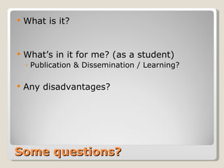 Some questions? What is it? What’s in it for me? (as a student) Publication & Dissemination / Learning? Any disadvantages?