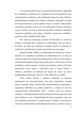 As moscas-das-frutas, pelo seu elevado potencial biótico, habilidade
de se estabelecer no ambiente, de se adaptarem em novos hospedeiros e por
causarem danos econômicos, são consideradas pragas de muitas frutíferas,
principalmente em regiões com climas de tropical a temperado. O ataque
das moscas-das-frutas se inicia quando o fruto se encontra verde-maduro,
começando a amarelar, onde os ovos são depositados no interior dos frutos
e após a eclosão, as larvas se alimentam da polpa e facilitam a entrada de
organismos saprófitos, como fungos e bactérias e provocam a podridão e
queda dos frutos (VIEIRA NETO, 2002).
Em virtude da exploração crescente da fruticultura no estado da
Paraíba, é necessário que se ampliem os conhecimentos sobre as moscas-
das-frutas, de modo que estratégias de manejo possam ser adotadas no
sentido de se minimizarem as perdas ocasionadas por essas pragas.
Segundo Zucchi, (2000a), o conhecimento das espécies de moscas-
das-frutas de importância econômica em determinada área só pode ser
obtido com base em levantamentos populacionais intensivos, deste modo, o
monitoramento populacional das moscas-das-frutas, realizado com o uso de
armadilhas e coletas manuais é essencial, pois permite verificar a flutuação
populacional destes insetos e relacioná-la com os fatores bióticos e
abióticos, auxiliando na definição das épocas de maior ou menor
probabilidade de infestações (ALUJA, 1994; ARAUJO et al.;2008).
Vários fatores bióticos e abióticos interferem na dinâmica
populacional das moscas-das-frutas, tais como temperatura, umidade
relativa, inimigos naturais, luminosidade, disponibilidade de hospedeiros e
organismos simbiontes que podem influenciar o sistema de vida das
moscas-das-frutas (BATEMAN, 1972). Todavia, além das variáveis
climáticas, a flutuação populacional das moscas-das-frutas depende de uma
série de fatores, como a disponibilidade de frutos hospedeiros, época do
ano, hospedeiros alternativos e inimigos naturais. Portanto, é necessário ter
cautela no estabelecimento de determinado fator biótico ou abiótico como o
 