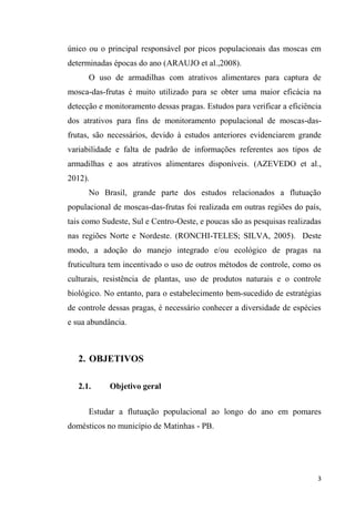 único ou o principal responsável por picos populacionais das moscas em
determinadas épocas do ano (ARAUJO et al.,2008).
O uso de armadilhas com atrativos alimentares para captura de
mosca-das-frutas é muito utilizado para se obter uma maior eficácia na
detecção e monitoramento dessas pragas. Estudos para verificar a eficiência
dos atrativos para fins de monitoramento populacional de moscas-das-
frutas, são necessários, devido à estudos anteriores evidenciarem grande
variabilidade e falta de padrão de informações referentes aos tipos de
armadilhas e aos atrativos alimentares disponíveis. (AZEVEDO et al.,
2012).
No Brasil, grande parte dos estudos relacionados a flutuação
populacional de moscas-das-frutas foi realizada em outras regiões do país,
tais como Sudeste, Sul e Centro-Oeste, e poucas são as pesquisas realizadas
nas regiões Norte e Nordeste. (RONCHI-TELES; SILVA, 2005). Deste
modo, a adoção do manejo integrado e/ou ecológico de pragas na
fruticultura tem incentivado o uso de outros métodos de controle, como os
culturais, resistência de plantas, uso de produtos naturais e o controle
biológico. No entanto, para o estabelecimento bem-sucedido de estratégias
de controle dessas pragas, é necessário conhecer a diversidade de espécies
e sua abundância.
2. OBJETIVOS
2.1. Objetivo geral
Estudar a flutuação populacional ao longo do ano em pomares
domésticos no município de Matinhas - PB.
 