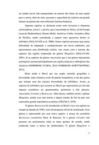 no estádio larval (são transportados no interior dos frutos de uma região
para a outra), além do mais, possuem e capacidade de explorar um grande
número de plantas das mais diferentes famílias botânicas.
Algumas espécies se destacam como mais invasoras e altamente
colonizadoras, como C. capitata, que é encontrada na África, sul da Europa
(zona do Mediterrâneo), Oriente Médio, Américas, Caribe, Austrália e Ilhas
do Pacífico, sendo considerada a espécie mais agressivas dentre os
tefritídeos (MALAVASI et al., 2000). Outras espécies possuem uma maior
dificuldade de adaptação e estabelecimento em novos ambientes, por
apresentarem uma distribuição restrita, isso ocorre com a maioria das
espécies das regiões temperadas do gênero Rhagoletis (MALAVASI,
2001). Já as espécies do gênero Anastrepha que é um gênero tipicamente
neotropical, ocorrem principalmente nas regiões tropicais e subtropicais das
Américas (NORRBOM; UCHOA, 2010; NORRBOM; KORYTKOWSKI,
2012).
Deste modo o Brasil por sua ampla extensão geográfica e
diversidade, tanto climática como de plantas hospedeiras, é um dos países
que reúnem uma das maiores diversidades de tefritídeos. Assim, as
espécies de tefritídeos que ocorrem no Brasil que representam um elevado
impacto econômico ou quarentenária, pertencem a três gêneros:
Anastrepha, Ceratitis e Bactrocera. Além desses, também ocorre o gênero
Rhagoletis, porém esse está restrito a alguns estados do Sul do país sem
representar grande importância econômica (FRANÇA, 2016).
O gênero Bactrocera foi introduzido no Brasil e teve seu registro no
Amapá na década de 1990 e está sob programa oficial de erradicação. Esse
gênero é representado por uma única espécie: a mosca da carambola
Bactrocera carambolae Drew & Rancock. Já o gênero Ceratitis está
presente em praticamente todas as áreas quentes do mundo, sendo
conhecida como a mosca do mediterrâneo. O gênero Rhagoletis é
 