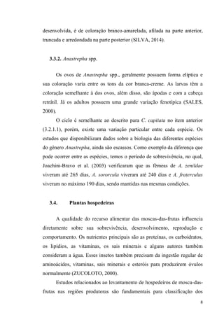 desenvolvida, é de coloração branco-amarelada, afilada na parte anterior,
truncada e arredondada na parte posterior (SILVA, 2014).
3.3.2. Anastrepha spp.
Os ovos de Anastrepha spp., geralmente possuem forma elíptica e
sua coloração varia entre os tons da cor branca-creme. As larvas têm a
coloração semelhante à dos ovos, além disso, são ápodas e com a cabeça
retrátil. Já os adultos possuem uma grande variação fenotípica (SALES,
2000).
O ciclo é semelhante ao descrito para C. capitata no item anterior
(3.2.1.1), porém, existe uma variação particular entre cada espécie. Os
estudos que disponibilizam dados sobre a biologia das diferentes espécies
do gênero Anastrepha, ainda são escassos. Como exemplo da diferença que
pode ocorrer entre as espécies, temos o período de sobrevivência, no qual,
Joachim-Bravo et al. (2003) verificaram que as fêmeas de A. zenildae
viveram até 265 dias, A. sororcula viveram até 240 dias e A. fraterculus
viveram no máximo 190 dias, sendo mantidas nas mesmas condições.
3.4. Plantas hospedeiras
A qualidade do recurso alimentar das moscas-das-frutas influencia
diretamente sobre sua sobrevivência, desenvolvimento, reprodução e
comportamento. Os nutrientes principais são as proteínas, os carboidratos,
os lipídios, as vitaminas, os sais minerais e alguns autores também
consideram a água. Esses insetos também precisam da ingestão regular de
aminoácidos, vitaminas, sais minerais e esteróis para produzirem óvulos
normalmente (ZUCOLOTO, 2000).
Estudos relacionados ao levantamento de hospedeiros de mosca-das-
frutas nas regiões produtoras são fundamentais para classificação dos
 