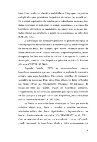 hospedeiros, sendo essa classificação dividida em dois grupos: hospedeiros
multiplicadores (ou primários) e hospedeiros alternativos (ou secundários).
Os hospedeiros primários, são aqueles que invariavelmente as moscas-das-
frutas conseguem se multiplicar em grandes quantidades, já o grupo dos
hospedeiros alternativos ou secundários, são aqueles que as moscas-das-
frutas infestam ocasionalmente e geram baixas quantidades de indivíduos
(SALLES, 1993).
A identificação dos hospedeiros primários é o primeiro passo para se
efetuar programas de monitoramento e implementação do manejo integrado
de moscas-das-frutas. Por exemplo, após estudos realizados tem-se de
forma consolidada que C. capitata tem como hospedeiros primários, frutos
de espécies frutíferas introduzidas ou exóticas. Já as espécies do complexo
Anastrepha, possuem como hospedeiros primários espécies de fruteiras
silvestres (CARVALHO, 2005).
Segundo Carvalho (2005) as moscas-das-frutas possuem
hospedeiros secundários, que na eventualidade da ausência do hospedeiro
primário serve como hospedeiro. Um exemplo simbólico de hospedeiro
secundário de moscas-das-frutas são as frutas cítricas. Os danos verificados
nas plantas cítricas são principalmente provocados por populações de
moscas-das-frutas que tiveram origem em hospedeiros primários.
Frequentemente se faz necessário determinar qual espécie está ocorrendo
em um dado país e em quais são os seus hospedeiros, para assim poder
realizar um controle eficaz (ZUCCHI, 2000a).
As fêmeas de mosca-das-frutas reconhecem os frutos por meio de
estímulos visuais (cor, forma e tamanho) e químicos (nutrientes,
substâncias voláteis das plantas, fagoinibidores e fagoestimulantes) na
busca e discriminação do hospedeiro (JOACHIM-BRAVO et al., 2001).
Caso as moscas-das-frutas estejam em um ambiente com a existência de
grande diversidade de hospedeiros, aliado a frutos amadurecendo em
 