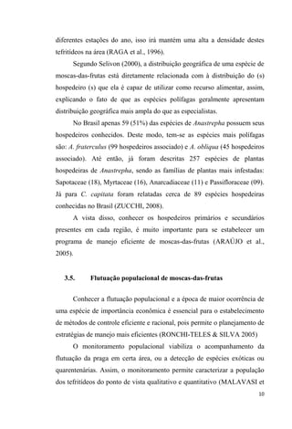 diferentes estações do ano, isso irá mantém uma alta a densidade destes
tefritídeos na área (RAGA et al., 1996).
Segundo Selivon (2000), a distribuição geográfica de uma espécie de
moscas-das-frutas está diretamente relacionada com à distribuição do (s)
hospedeiro (s) que ela é capaz de utilizar como recurso alimentar, assim,
explicando o fato de que as espécies polífagas geralmente apresentam
distribuição geográfica mais ampla do que as especialistas.
No Brasil apenas 59 (51%) das espécies de Anastrepha possuem seus
hospedeiros conhecidos. Deste modo, tem-se as espécies mais polífagas
são: A. fraterculus (99 hospedeiros associado) e A. obliqua (45 hospedeiros
associado). Até então, já foram descritas 257 espécies de plantas
hospedeiras de Anastrepha, sendo as famílias de plantas mais infestadas:
Sapotaceae (18), Myrtaceae (16), Anarcadiaceae (11) e Passifloraceae (09).
Já para C. capitata foram relatadas cerca de 89 espécies hospedeiras
conhecidas no Brasil (ZUCCHI, 2008).
A vista disso, conhecer os hospedeiros primários e secundários
presentes em cada região, é muito importante para se estabelecer um
programa de manejo eficiente de moscas-das-frutas (ARAÚJO et al.,
2005).
3.5. Flutuação populacional de moscas-das-frutas
Conhecer a flutuação populacional e a época de maior ocorrência de
uma espécie de importância econômica é essencial para o estabelecimento
de métodos de controle eficiente e racional, pois permite o planejamento de
estratégias de manejo mais eficientes (RONCHI-TELES & SILVA 2005)
O monitoramento populacional viabiliza o acompanhamento da
flutuação da praga em certa área, ou a detecção de espécies exóticas ou
quarentenárias. Assim, o monitoramento permite caracterizar a população
dos tefritídeos do ponto de vista qualitativo e quantitativo (MALAVASI et
 