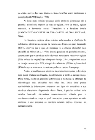 do efeito nocivo das iscas tóxicas à fauna benéfica como predadores e
parasitoides (RAMPAZZO, 1994).
As iscas mais comuns utilizadas como atrativos alimentares são a
proteína hidrolisada, melaço de cana-de-açúcar, suco de frutas, açúcar
mascavo, o feromônio sexual Trimedlure e a levedura Torula
(NASCIMENTO & CARVALHO, 2000; CARVALHO, 2005; SCOZ et al.,
2006).
Na literatura existem vários estudos relacionados a eficiência de
substancias atrativas na captura de moscas-das-frutas, no qual, Lorenzato
(1984), observou que o suco de maracujá foi o atrativo alimentar mais
eficiente. Já Moraes et al. (1988), em sua pesquisa em pomares de citros,
constataram que os atrativos mais eficientes para foram: melado de açúcar
(7%), melado de sorgo (7%) e vinagre de laranja (25%), enquanto os sucos
de laranja e maracujá a 25%, vinagre de vinho tinto (25%) e açúcar cristal
(4%) não apresentaram um bom desempenho na captura dessa praga.
Assim, armadilhas com atrativos são meios importantes e decisivos
para maior eficácia na detecção, monitoramento e controle dessas pragas.
Desta forma, existe um crescente esforço para a melhoria e a obtenção de
metodologias mais eficientes para estes fins. Existe uma grande
variabilidade de informações referentes aos tipos de armadilhas e aos
atrativos alimentares disponíveis, dessa forma, é preciso realizar mais
estudos buscando alternativas economicamente viáveis para o
monitoramento dessa praga, no qual, essas sejam pouco agressivas ao meio
ambiente e que conserve os inimigos naturais nativos presentes no
agroecosistema.
 