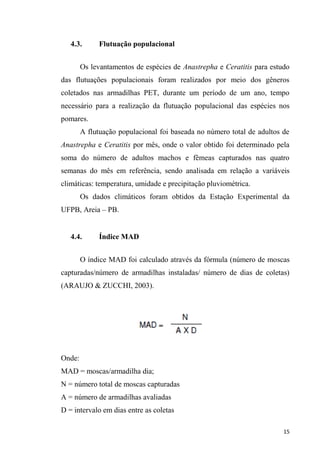 4.3. Flutuação populacional
Os levantamentos de espécies de Anastrepha e Ceratitis para estudo
das flutuações populacionais foram realizados por meio dos gêneros
coletados nas armadilhas PET, durante um período de um ano, tempo
necessário para a realização da flutuação populacional das espécies nos
pomares.
A flutuação populacional foi baseada no número total de adultos de
Anastrepha e Ceratitis por mês, onde o valor obtido foi determinado pela
soma do número de adultos machos e fêmeas capturados nas quatro
semanas do mês em referência, sendo analisada em relação a variáveis
climáticas: temperatura, umidade e precipitação pluviométrica.
Os dados climáticos foram obtidos da Estação Experimental da
UFPB, Areia PB.
4.4. Índice MAD
O índice MAD foi calculado através da fórmula (número de moscas
capturadas/número de armadilhas instaladas/ número de dias de coletas)
(ARAUJO & ZUCCHI, 2003).
Onde:
MAD = moscas/armadilha dia;
N = número total de moscas capturadas
A = número de armadilhas avaliadas
D = intervalo em dias entre as coletas
 
