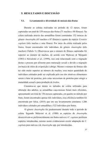 5. RESULTADOS E DISCUSSÃO
5.1. Levantamento e diversidade de moscas-das-frutas
Durante as coletas realizadas no período de 12 meses, foram
capturadas um total de 159 moscas-das-frutas (71 machos e 88 fêmeas). Na
coleta realizada através das armadilhas foram constatadas 152 moscas do
gênero Anastrepha (65 machos e 87 fêmeas) e quatro da espécie Ceratitis
capitata (três machos e uma fêmea). Por meio da coleta realizada pelos
frutos, foram encontrados três indivíduos do gênero Anastrepha (três
machos) (Tabela 1). Observou-se que o número de fêmeas capturadas foi
superior ao número de machos, de acordo com Malavasi & Morganti
(1983) e Kovaleski et al., (1999), isso está relacionado com a migração
destas a procura por alimento para maturação sexual e devido a migração
em busca de sítios de oviposição e abrigo. Mesmo o número de fêmeas não
ter sido muito superior ao número de machos, essa maior quantidade de
indivíduos coletados pode ser explicada pelo uso dos atrativos alimentares
serem à base de proteína, pois estas necessitam de proteína para atingir a
maturidade sexual e para produção de óvulos.
Constatou-se que dentre os métodos de coleta utilizados para
obtenção dos adultos, as armadilhas caça-moscas foram mais eficientes,
apresentando um total de 156 moscas capturadas, em quanto no método por
fruto, foram encontrados apenas três indivíduos, essa eficiência também foi
encontrada por Silva, (2015) que em seu levantamento constatou 1.206
indivíduos coletados por armadilhas e 522 indivíduos por frutos.
O gênero Anastrepha foi predominante durante todo o período de
coleta. Segundo Malavasi et al. (1980) as espécies de Anastrepha
desenvolvem-se preferencialmente em frutos nativos e C. capitata preferem
espécies introduzidas, mesmo assim evidenciaram existir adaptação de C.
capitata para nativas e de Anastrepha spp. por introduzidas.
 