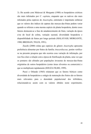 3). De acordo com Malavasi & Morgante (1980) os hospedeiros exóticos
são mais infestados por C. capitata, enquanto que os nativos são mais
infestados pelas espécies de Anastrepha, entretanto é importante enfatizar
que os valores dos índices de captura das moscas-das-frutas podem variar
quando se referem a uma mesma espécie de planta hospedeira, dentre esses
fatores destacam-se a fase de amadurecimento do fruto, variação da época
e/ou do local de coleta, variação sazonal, diversidade hospedeira e
disponibilidade de frutos por longo período (MALAVASI; MORGANTE,
1980; BRESSAN; TELES, 1991).
Zucchi (2000) relata que espécies do gênero Anastrepha apresenta
preferência alimentar por frutos da família Anacardiaceae, porém verifica-
se na presente pesquisa que não ocorreu essa variação de infestação, por
isso fica claro a relação com a época de frutificação da planta, uma vez que
os pomares são afetados por populações invasoras de moscas-das-frutas
originárias de outros hospedeiros (como áreas silvestres ou comerciais) e
que se multiplicam rapidamente (SOUZA FILHO, 1999).
Puzzi e Orlando (1965) relataram que os fatores bióticos como
diversidade de hospedeiros e estágio de maturação dos frutos são os fatores
mais relevantes para a densidade populacional dos tefritídeos,
relacionando-se assim com os valores obtidos neste experimento.
 