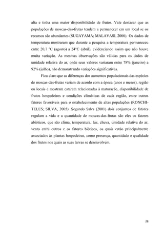 alta e tinha uma maior disponibilidade de frutos. Vale destacar que as
populações de moscas-das-frutas tendem a permanecer em um local se os
recursos são abundantes (SUGAYAMA; MALAVASI, 2000). Os dados de
temperatura mostraram que durante a pesquisa a temperatura permaneceu
entre 20,7 °C (agosto) a 24°C (abril), evidenciando assim que não houve
muita variação. As mesmas observações são válidas para os dados de
umidade relativa do ar, onde seus valores variaram entre 78% (janeiro) a
92% (julho), não demonstrando variações significativas.
Fica claro que as diferenças dos aumentos populacionais das espécies
de moscas-das-frutas variam de acordo com a época (anos e meses), região
ou locais e mostram estarem relacionadas à maturação, disponibilidade de
frutos hospedeiros e condições climáticas de cada região, entre outros
fatores favoráveis para o estabelecimento de altas populações (RONCHI-
TELES; SILVA, 2005). Segundo Sales (2001) dois conjuntos de fatores
regulam a vida e a quantidade de moscas-das-frutas são eles os fatores
abióticos, que são clima, temperatura, luz, chuva, umidade relativa do ar,
vento entre outros e os fatores bióticos, os quais estão principalmente
associados às plantas hospedeiras, como presença, quantidade e qualidade
dos frutos nos quais as suas larvas se desenvolvem.
 