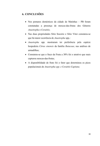 6. CONCLUSÕES
Nos pomares domésticos da cidade de Matinhas PB foram
constatadas a presença de moscas-das-frutas dos Gêneros
Anastrepha e Ceratitis;
Nas duas propriedades Sítio Socorro e Sítio Vitor constatou-se
que há maior ocorrência de Anastrepha spp.;
Anastrepha spp. mostraram ter preferência pela espécie
hospedeira Citrus sinensis da família Rutaceae, nas análises de
armadilhas;
Constatou-se que o Suco da Fruta a 30% foi o atrativo que mais
capturou moscas-das-frutas;
A disponibilidade de fruto foi o fator que determinou os picos
populacionais de Anastrepha spp. e Ceratitis Capitata;
 