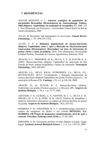 7. REFERÊNCIAS
AGUIAR MENEZES, E. L. Aspectos ecológicos de populações de
parasitoides Braconidae (Hymenoptera) de Anastrephaspp. Schiner,
1868 (Diptera: Tephritidae) no município de Seropédica, RJ. 2000. 133
f. Tese (Doutorado em Fitotecnia) - Universidade Federal Rural do Rio de
Janeiro,Seropédica, 2000.
ALUJA, M. Bionomics and management of Anastrepha. Annual Review
Entomology, v. 39, 1994.155-178 p.
ALVES, V. E. S. Dinâmica populacional de moscas-das-frutas
(Diptera: Tephritidae) antes e após a liberação de Diachasmimorpha
longicaudata (Hymenoptera: Braconidae) em área de intersecção de
pomar cítrico e mata secundária. 2010. Tese (Doutorado) Universidade
Estadual Paulista, Faculdade de Ciências Agronômicas, Botucatu, 2010.
ARAUJO, E. L., MEDEIROS, M. K., SILVA, V. E., & ZUCCHI, R. A.
(2005). Moscas-das-frutas (Diptera: Tephritidae) no semi-árido do Rio
Grande do Norte: plantas hospedeiras e índices de infestação. Neotropical
Entomology, 34(6), 889-894.
ARAUJO, E.L.; SILVA, R.K.B.; GUIMARÃES, J.A.; SILVA, J.G.;
BITTENCOURT, M.A.L. Levantamento e flutuação populacional de
moscas-das-frutas (Diptera:Tephritidae) em goiaba Psidium guajava L., no
município de Russas (CE). Caatinga, v.21, n.1, p.138-146, 2008.
ARAUJO, EL de; ZUCCHI, R. A. Moscas-das-frutas (Diptera:
Tephritidae) em goiaba (Psidium guajava L.). Mossoró, RN. Arquivos do
Instituto Biológico, v. 70, n. 1, p. 73-77, 2003.
AZEVEDO, F. R., GURGEL, L. S., SANTOS, M. L. L., SILVA, F. B.,
MOURA, M. A. R., & NERE, D. R. (2012). Eficácia de armadilhas e
atrativos alimentares alternativos na captura de moscas-da-fruta em pomar
de goiaba. Arquivos do Instituto Biológico, 79(3), 343-352.
BARBOSA, F. R.; PARANHOS, B. A. J. Artrópodes-praga associados à
cultura da mangueira no Brasil e seu contole. MENEZES, EA;
BARBOSA, FR Pragas da mangueira: monitoramento, nível de ação e
controle. Petrolina: Embrapa Semi-Árido, p. 17-50, 2005.
EBRAHIM, A. M. Taxonomic position of order Diptera in Egypt. Egypt.
Egypt. Acadamy Journal Biological Science, v. 2, n. 2, p. 125-131, 2009.
 